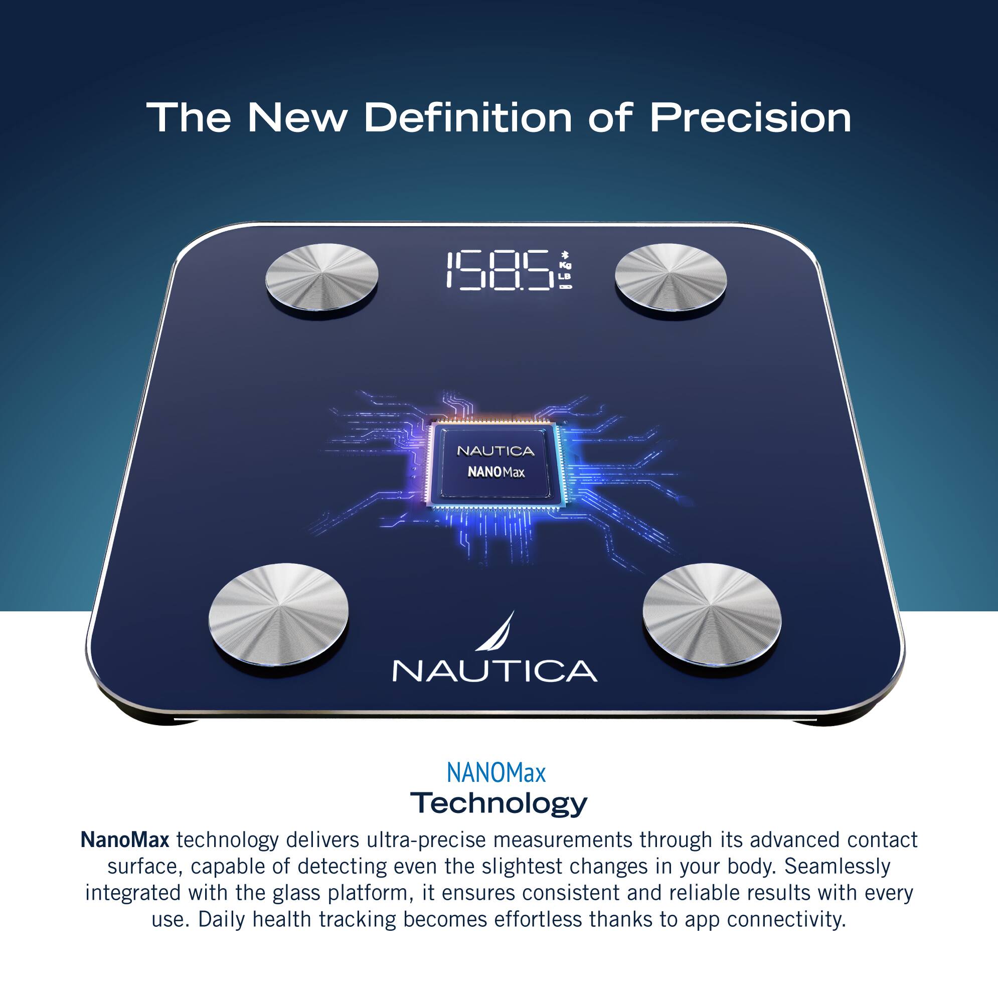 The New Definition of Precision Nd 1585 L - NAUTICA NANOMax NAUTICA NANOMax Technology NanoMax technology delivers ultra-precise measurements through its advanced contact surface, capable of detecting even the slightest changes in your body. Seamlessly integrated with the glass platform, it ensures consistent and reliable results with every use. Daily health tracking becomes effortless thanks to app connectivity.