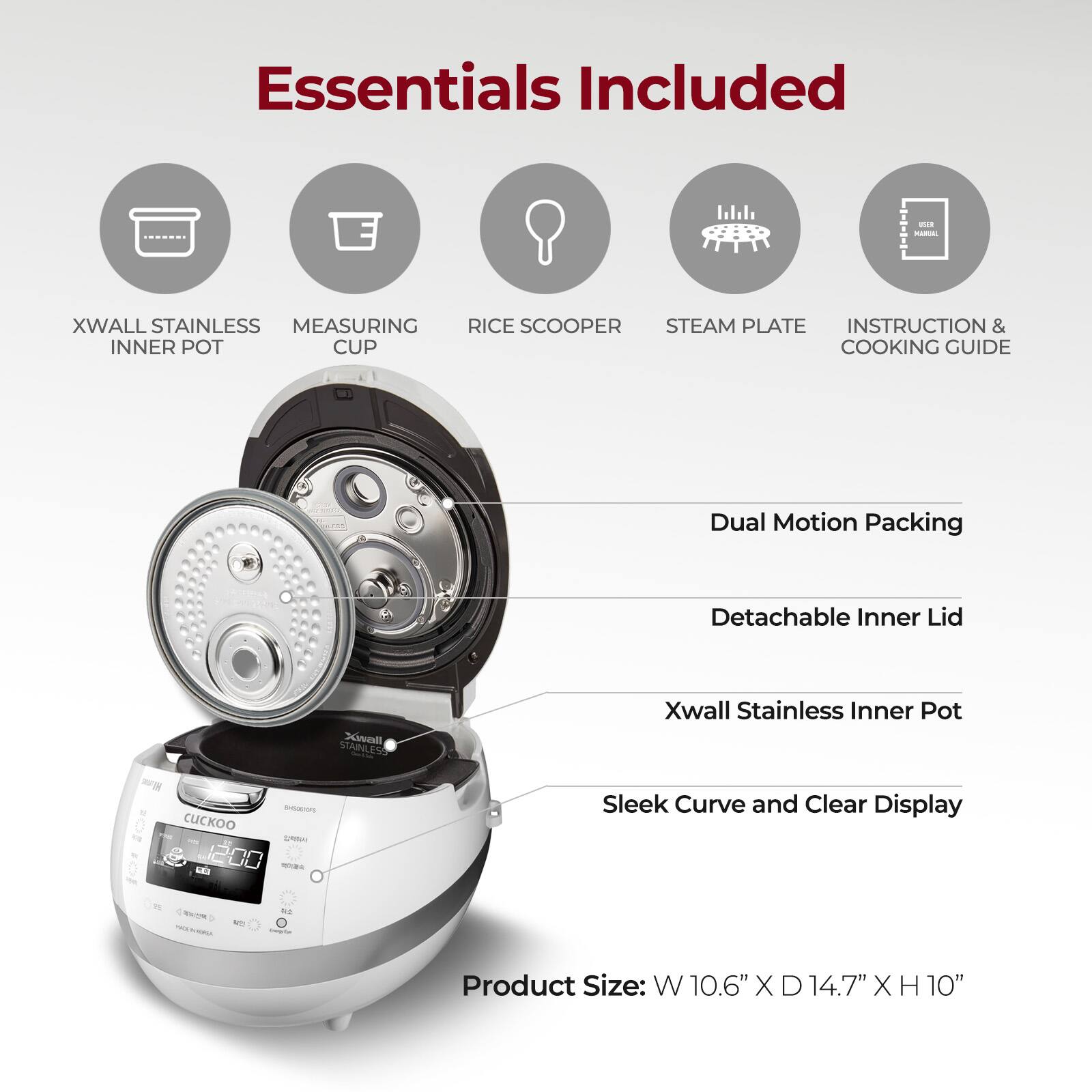 Essentials Included

- XWALL STAINLESS INNER POT
- MEASURING CUP
- RICE SCOOPER
- STEAM PLATE
- INSTRUCTION & COOKING GUIDE

Dual Motion Packing

Detachable Inner Lid

Xwall Stainless Inner Pot

Sleek Curve and Clear Display

Product Size: W 10.6" X D 14.7" X H 10"