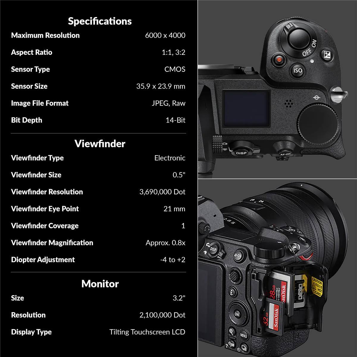 Specifications

Maximum Resolution: 6000 x 4000  
Aspect Ratio: 1:1, 3:2  
Sensor Type: CMOS  
Sensor Size: 35.9 x 23.9 mm  
Image File Format: JPEG, Raw  
Bit Depth: 14-Bit  

Viewfinder  
Viewfinder Type: Electronic  
Viewfinder Size: 0.5"  
Viewfinder Resolution: 3,690,000 Dot  
Viewfinder Eye Point: 21 mm  
Viewfinder Coverage: 1  
Viewfinder Magnification: Approx. 0.8x  
Diopter Adjustment: -4 to +2  

Monitor  
Size: 3.2"  
Resolution: 2,100,000 Dot  
Display Type: Tilting Touchscreen LCD