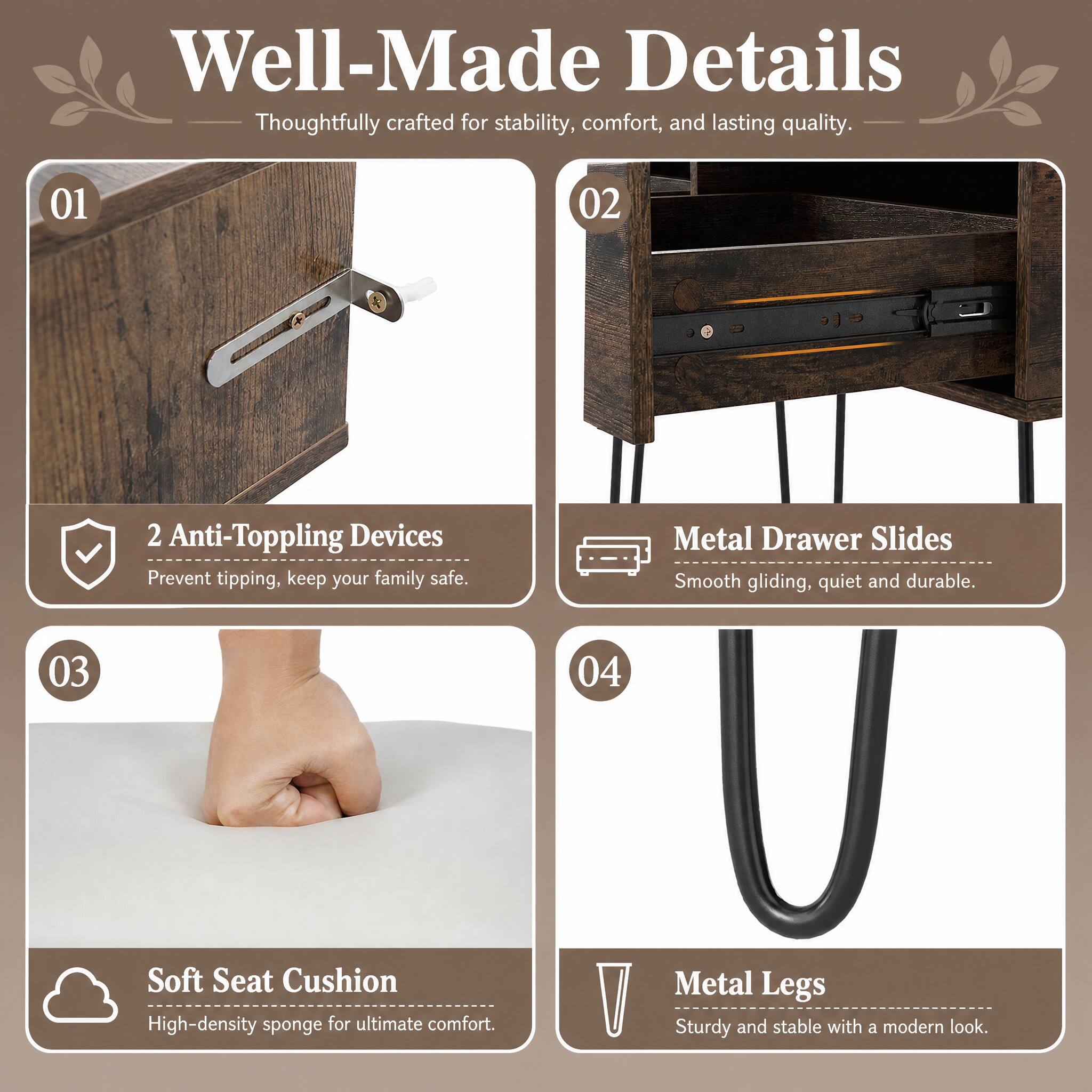 Well-Made Details  
Thoughtfully crafted for stability, comfort, and lasting quality.

01  
2 Anti-Toppling Devices  
Prevent tipping, keep your family safe.

02  
Metal Drawer Slides  
Smooth gliding, quiet and durable.

03  
Soft Seat Cushion  
High-density sponge for ultimate comfort.

04  
Metal Legs  
Sturdy and stable with a modern look.