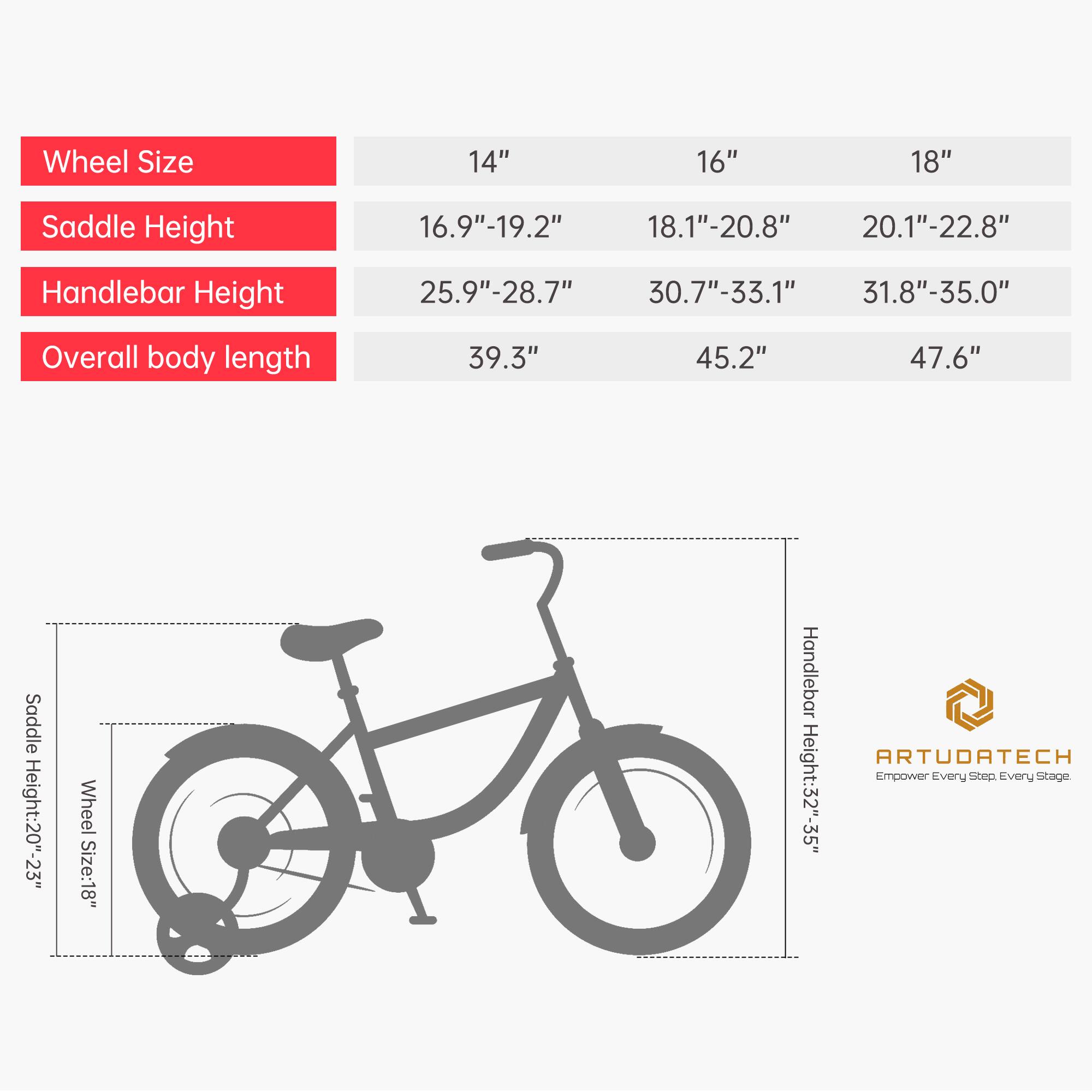 Wheel Size: 14", 16", 18"  
Saddle Height: 16.9"-19.2", 18.1"-20.8", 20.1"-22.8"  
Handlebar Height: 25.9"-28.7", 30.7"-33.1", 31.8"-35.0"  
Overall body length: 39.3", 45.2", 47.6"  

Saddle Height: 20"-23"  
Wheel Size: 18"  
Handlebar Height: 32"-35"  

ARTUORTECH  
Empower Every Step. Every Stage.