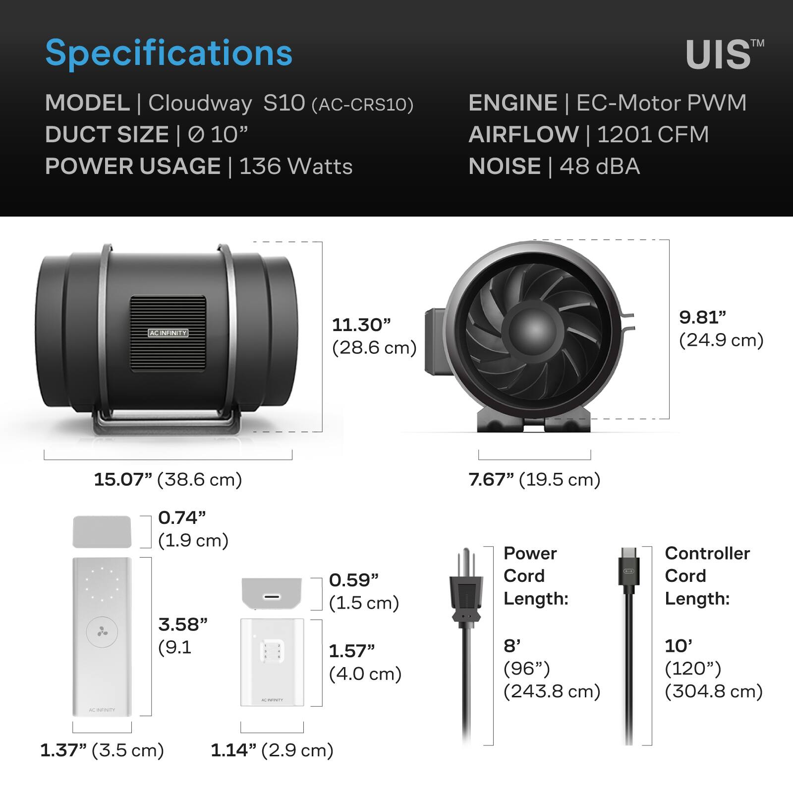 TM Specifications UIS MODEL Cloudway S10 (AC-CRS10) ENGINE EC-Motor PWM DUCT SIZE 10" AIRFLOW 1201 CFM POWER USAGE 136 Watts NOISE 48 dBA

AC INFINITY
11.30" (28.6 cm)
9.81" (24.9 cm)
15.07" (38.6 cm)
7.67" (19.5 cm)
AC ACCENTE
0.74" (1.9 cm) 3.58" (9.1 cm)
CHICK
0.59" (1.5 cm) 1.57" (4.0 cm)
Power Cord Length: 8' (96") (243.8 cm)
Controller Cord Length: 10' (120") (304.8 cm)
1.37" (3.5 cm)
1.14" (2.9 cm)