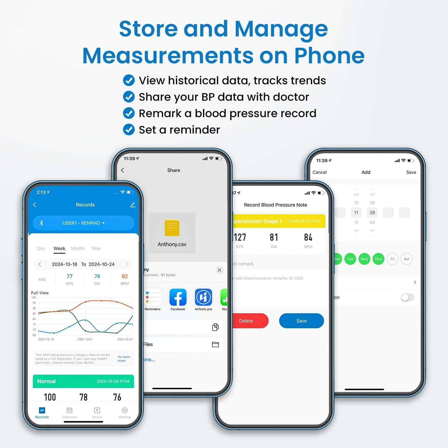 Store and Manage Measurements on Phone  
View historical data, tracks trends  
Share your BP data with doctor  
Remark a blood pressure record  
Set a reminder  

11:39  
11:39  
Share  
Cancel  
Add  
Save  
2:13 F  
74  
09  
37  
Records  
Record Blood Pressure Note  
10  
38  
USER1 RENPHO  
pertension Stage 1 2024-04-21  
11 12  
39 40  
Day  
Week Month Year  
Anthony.csv  
127 SYS  
81 DIA  
84 BPM  
13  
41  
2024-10-18 To 2024-10-24 77 74 92 AVG SYS DIA BPM Full-View 100 % 90 as  
ny cument 91 bytes f Reminders Facebook  
AsTools pro  
X Nut  
d remark add blood pressure remarks (0-200)  
on on  
Tue  
Wed  
Thur  
Fat  
Sat  
50 75  
Delete  
Save  
70  
00 