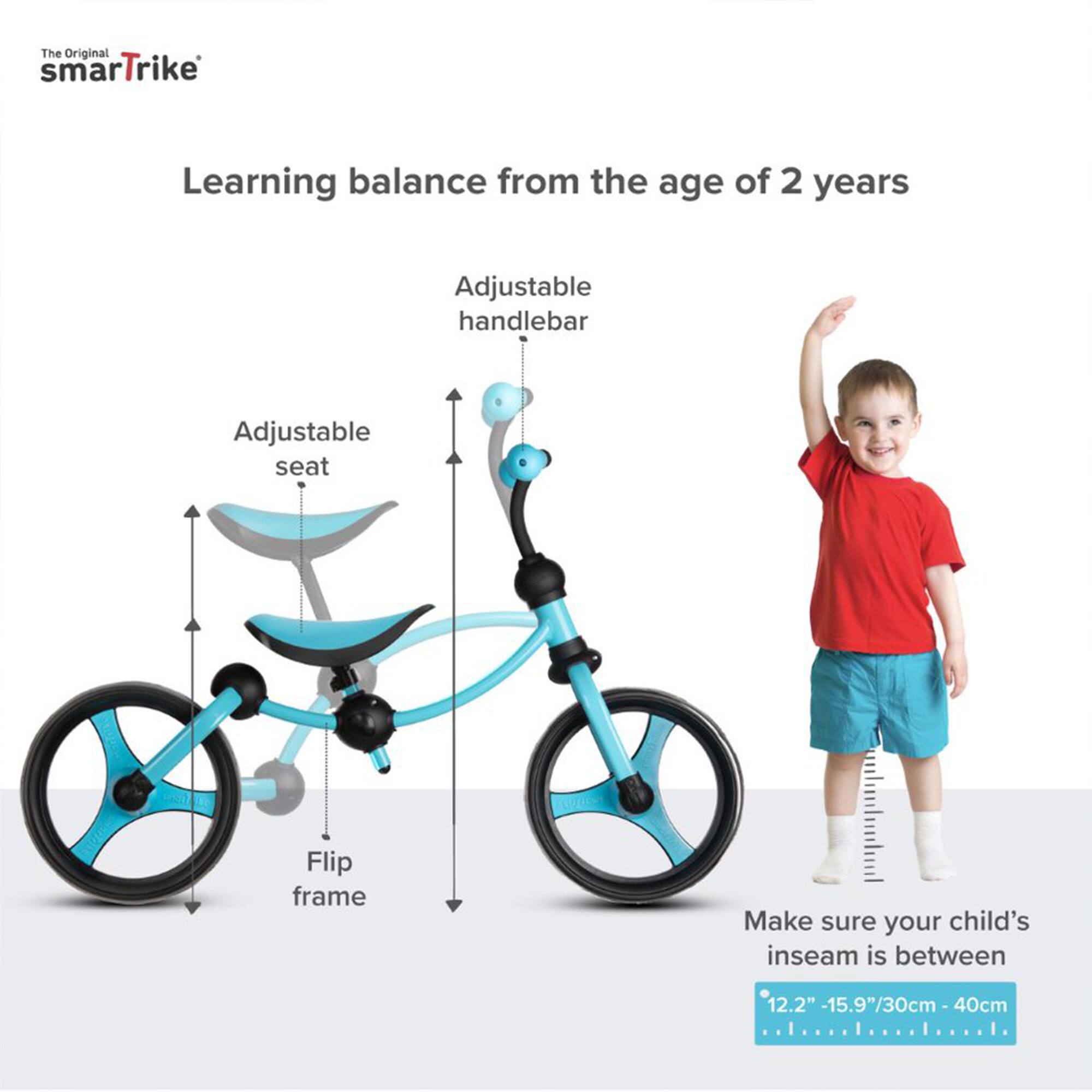 The Original smartTrike

Learning balance from the age of 2 years

Adjustable handlebar
Adjustable seat
Flip frame

Make sure your child's inseam is between 12.2" - 15.9"/30cm - 40cm