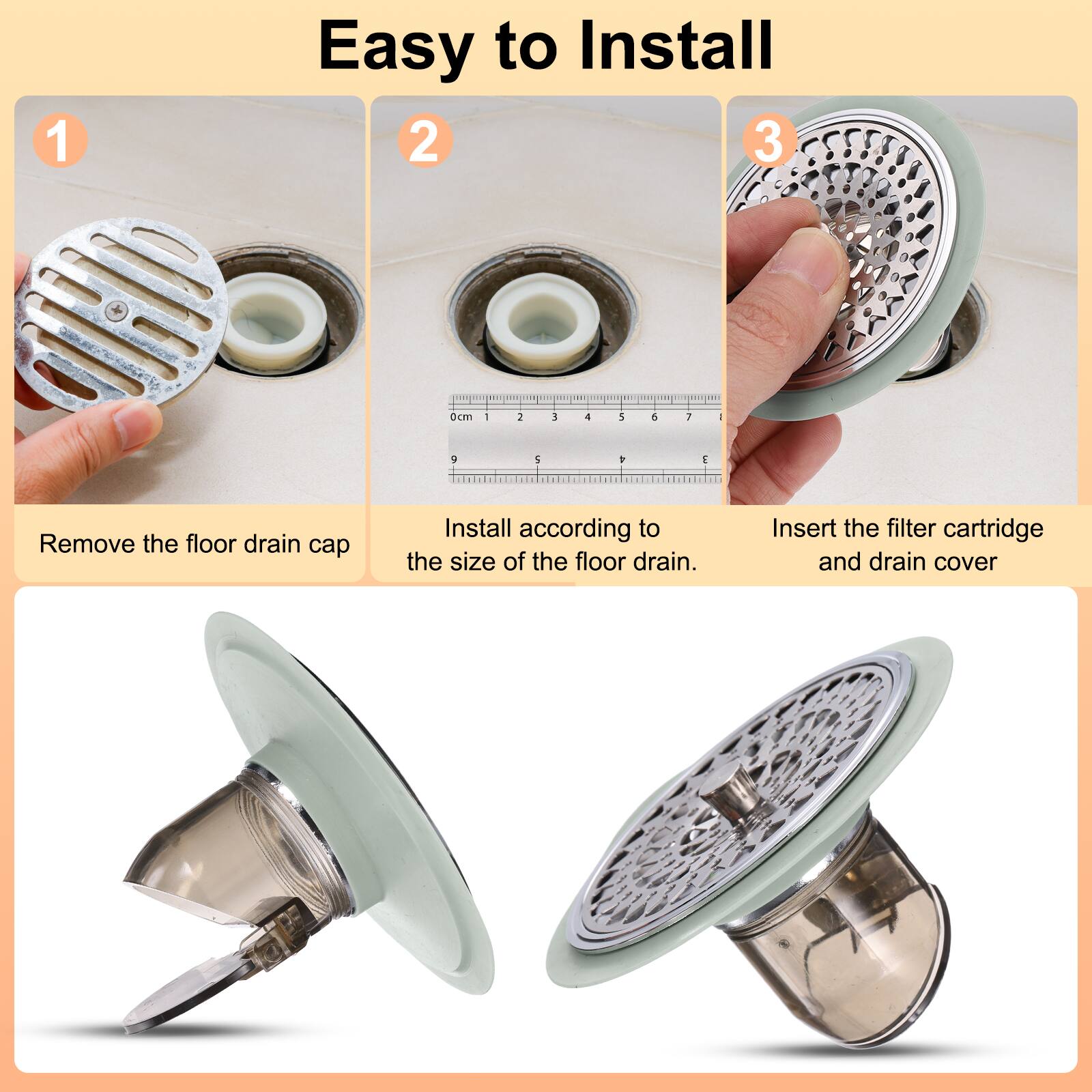 Easy to Install

1. Remove the floor drain cap
2. Install according to the size of the floor drain.
3. Insert the filter cartridge and drain cover