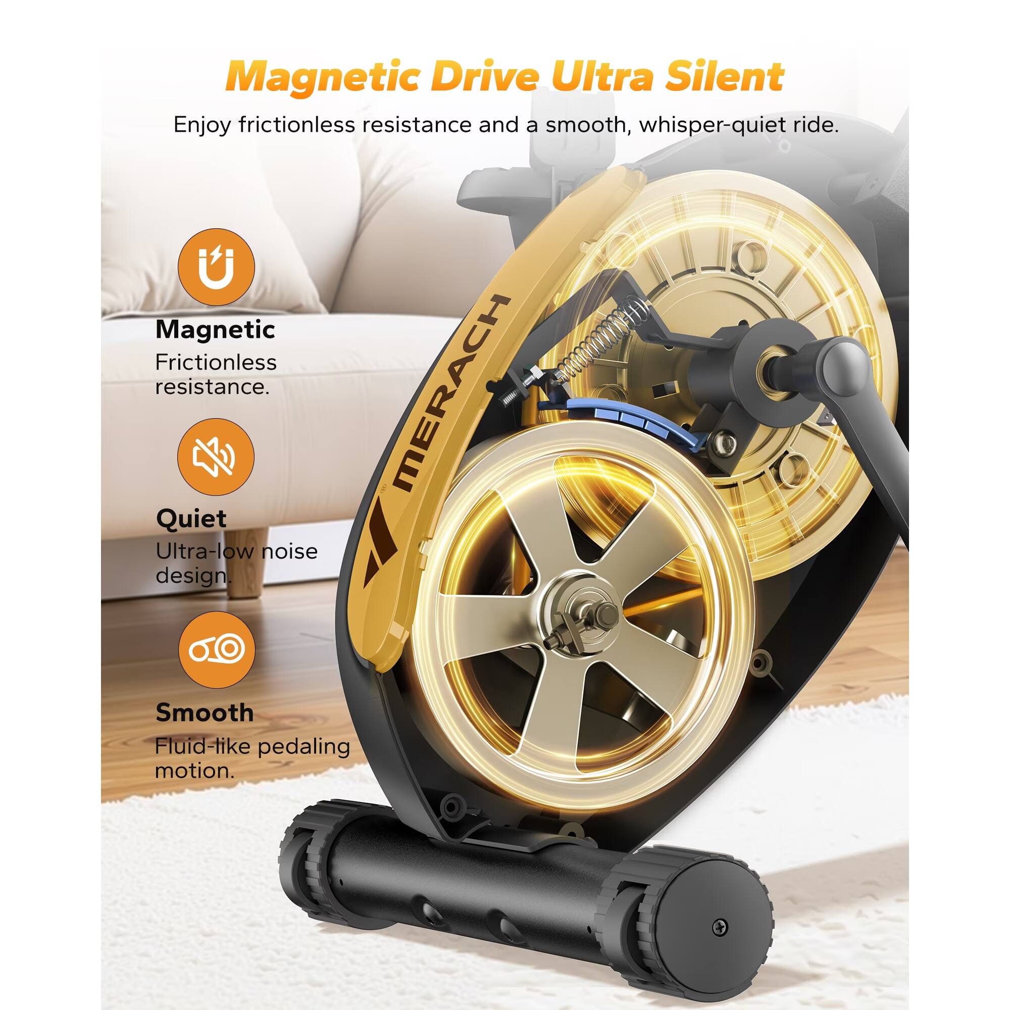 Magnetic Drive Ultra Silent

Enjoy frictionless resistance and a smooth, whisper-quiet ride.

Magnetic
Frictionless resistance.

Quiet
Ultra-low noise design.

Smooth
Fluid-like pedaling motion.