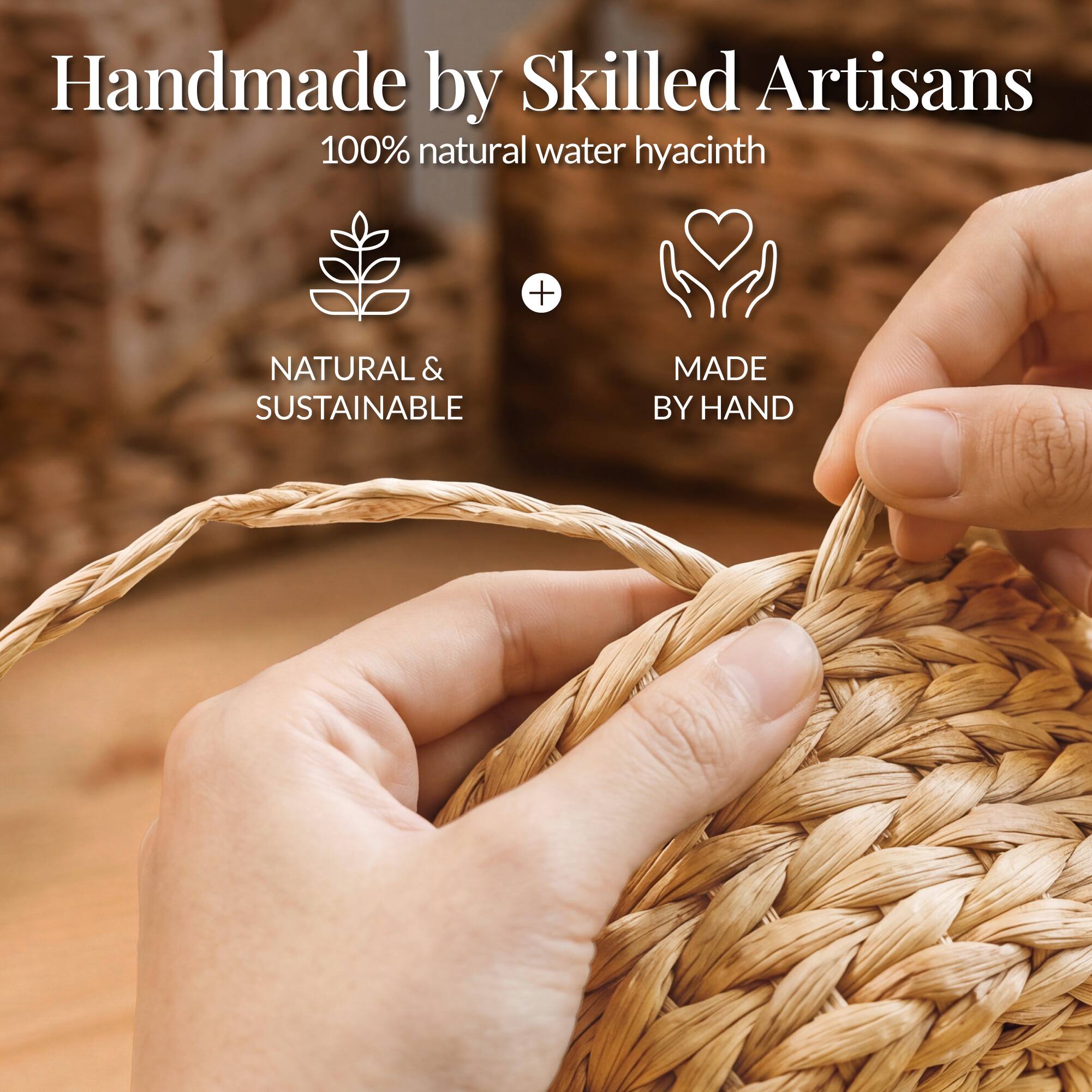 Handmade by Skilled Artisans  
100% natural water hyacinth  

NATURAL & SUSTAINABLE  
MADE BY HAND
