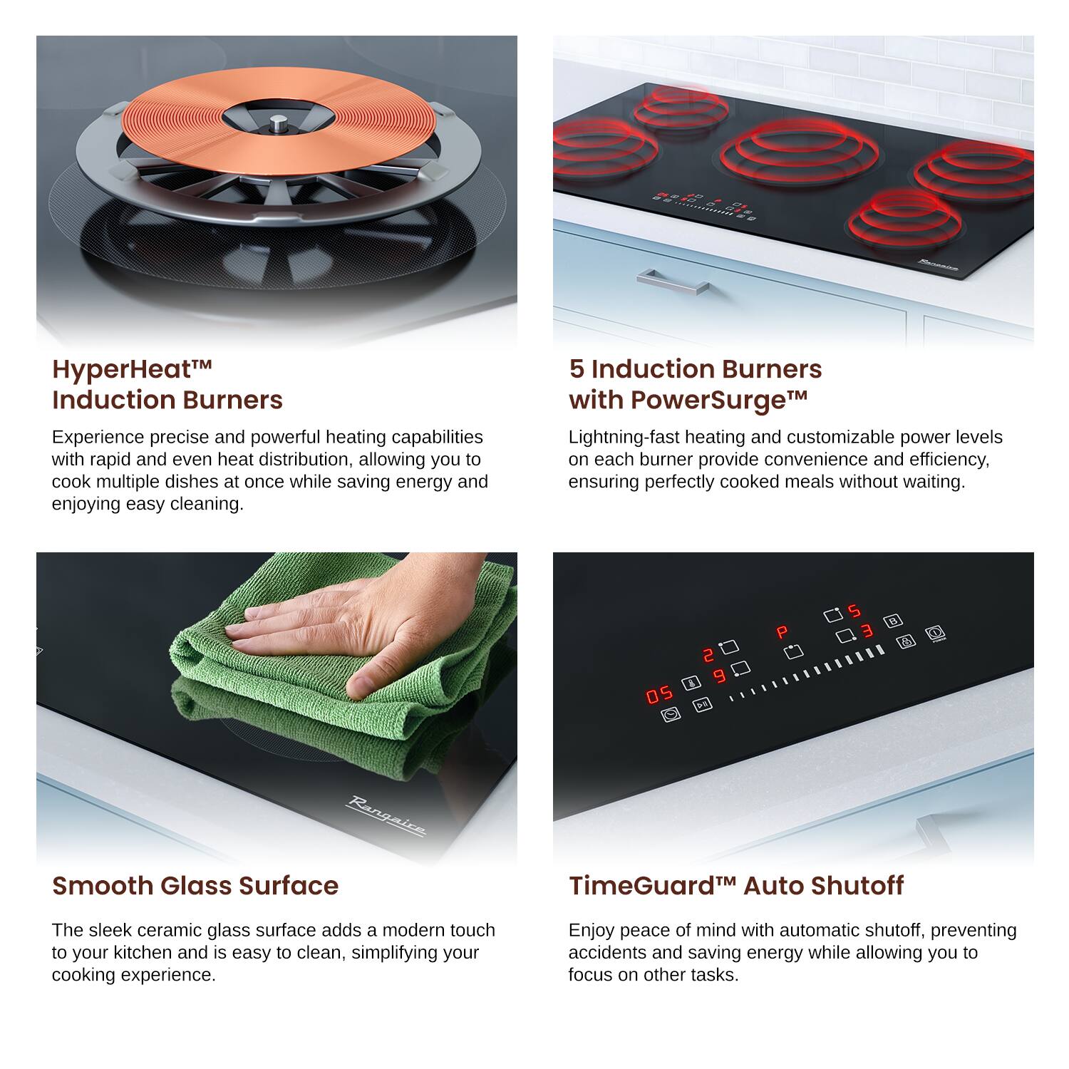EAAd HyperHeat™ Induction Burners
Experience precise and powerful heating capabilities with rapid and even heat distribution, allowing you to cook multiple dishes at once while saving energy and enjoying easy cleaning.

5 Induction Burners with PowerSurge™
Lightning-fast heating and customizable power levels on each burner provide convenience and efficiency, ensuring perfectly cooked meals without waiting.

Smooth Glass Surface
The sleek ceramic glass surface adds a modern touch to your kitchen and is easy to clean, simplifying your cooking experience.

TimeGuard™ Auto Shutoff
Enjoy peace of mind with automatic shutoff, preventing accidents and saving energy while allowing you to focus on other tasks.