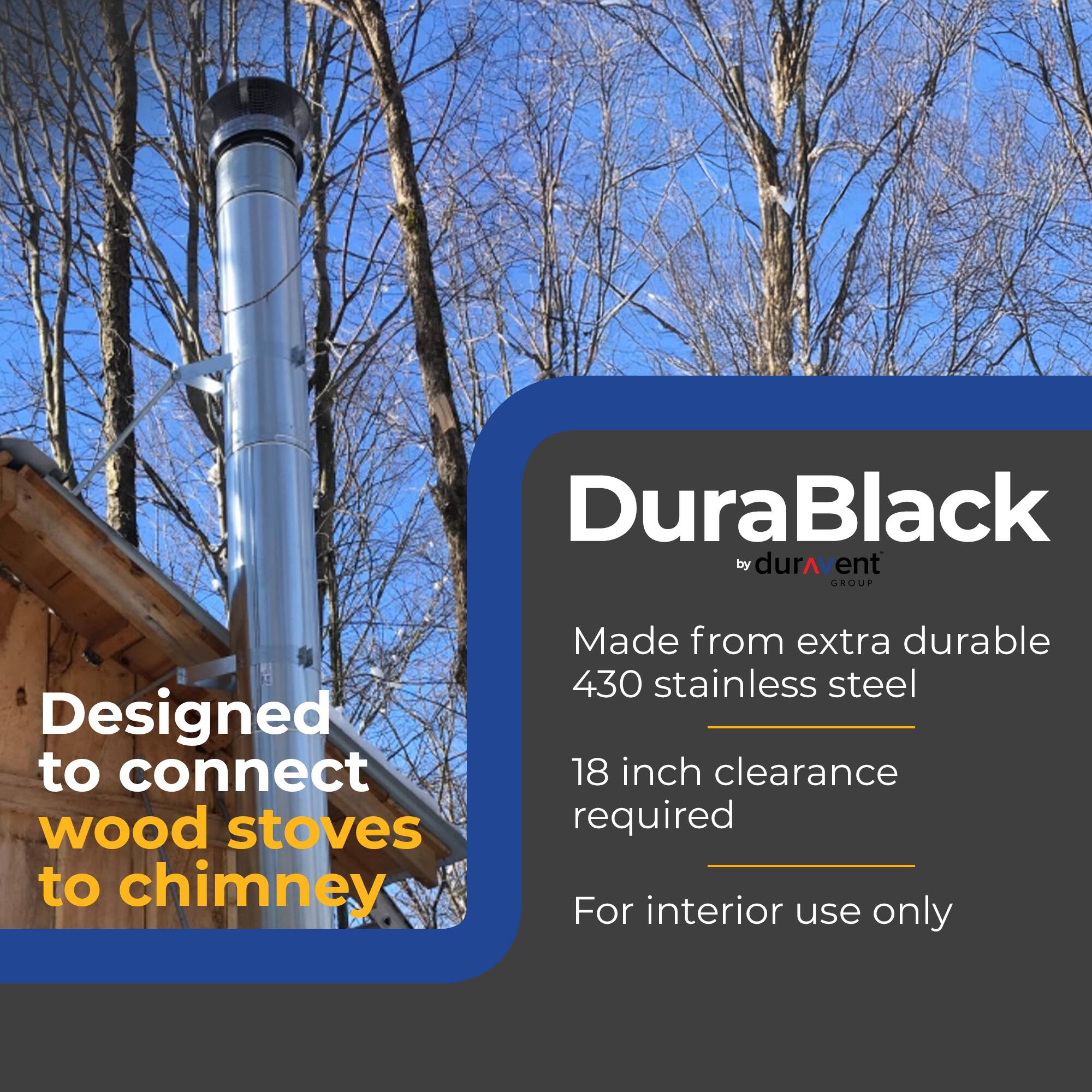DuraBlack by Duravent Group

Designed to connect wood stoves to chimney

Made from extra durable 430 stainless steel

18 inch clearance required

For interior use only