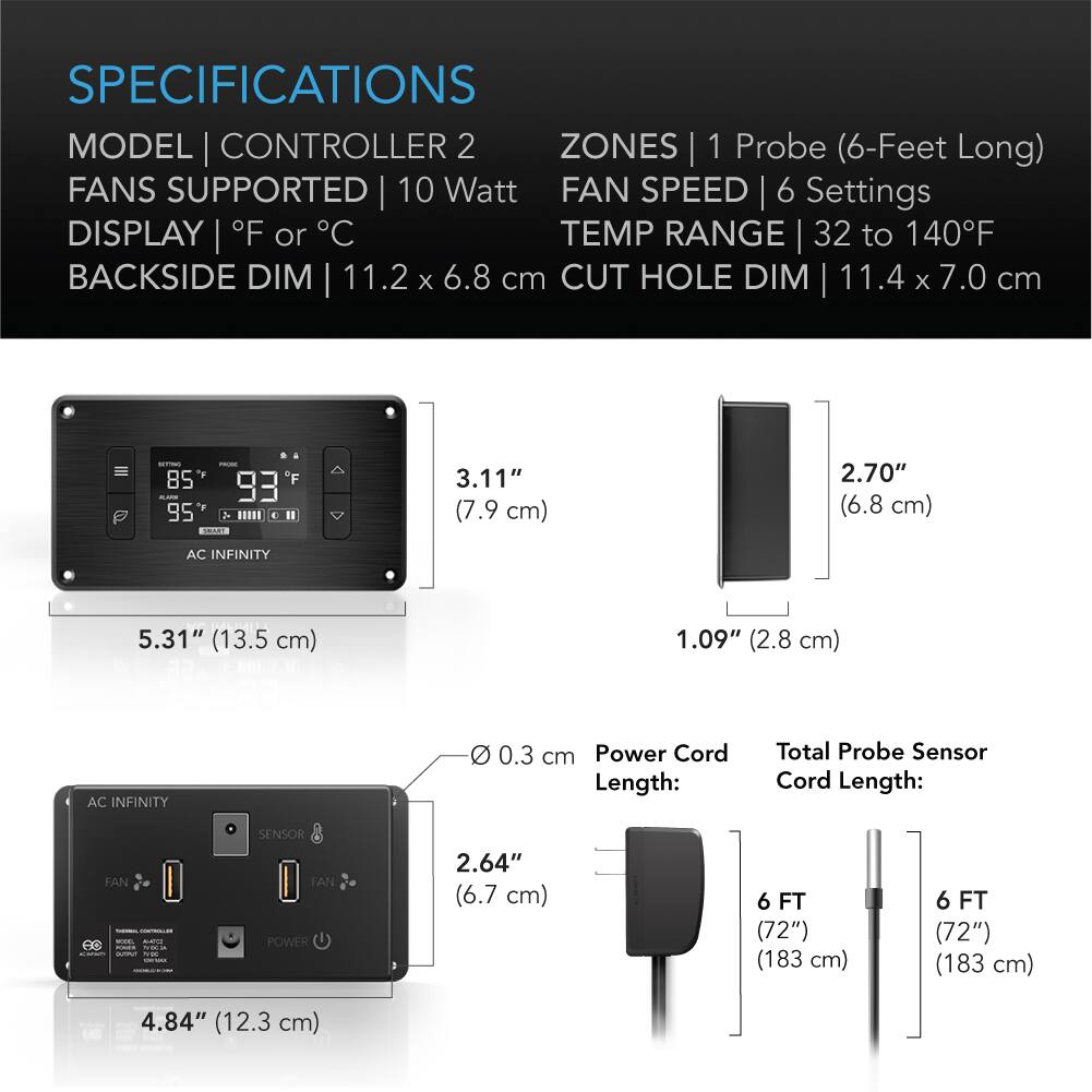 SPECIFICATIONS  
MODEL | CONTROLLER 2  
ZONES | 1 Probe (6-Feet Long)  
FANS SUPPORTED | 10 Watt  
FAN SPEED | 6 Settings  
DISPLAY | °F or °C  
TEMP RANGE | 32 to 140°F  
BACKSIDE DIM | 11.2 x 6.8 cm  
CUT HOLE DIM | 11.4 x 7.0 cm  

3.11" (7.9 cm)  
2.70" (6.8 cm)  
5.31" (13.5 cm)  
1.09" (2.8 cm)  

Power Cord Length: 0.3 cm  
Total Probe Sensor Cord Length: 6 FT (72") (183 cm)  

2.64" (6.7 cm)  
4.84" (12.3 cm)