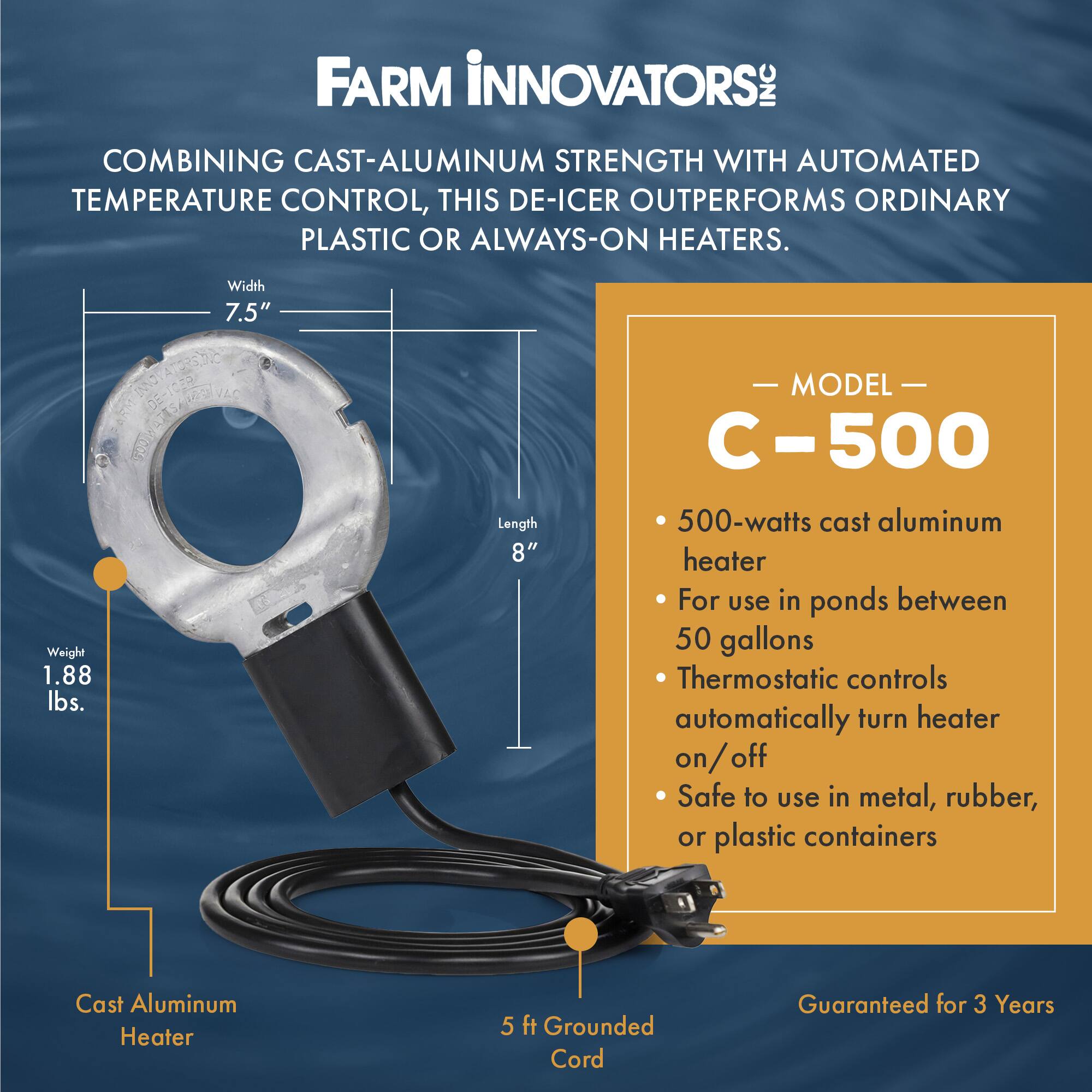 **FARM INNOVATORS**

COMBINING CAST-ALUMINUM STRENGTH WITH AUTOMATED TEMPERATURE CONTROL, THIS DE-ICER OUTPERFORMS ORDINARY PLASTIC OR ALWAYS-ON HEATERS.

- **Width:** 7.5"
- **Length:** 8"
- **Weight:** 1.88 lbs.

**MODEL C-500**

- 500-watts cast aluminum heater
- For use in ponds between 50 gallons
- Thermostatic controls automatically turn heater on/off
- Safe to use in metal, rubber, or plastic containers

**Cast Aluminum Heater**

- 5 ft Grounded Cord

**Guaranteed for 3 Years**