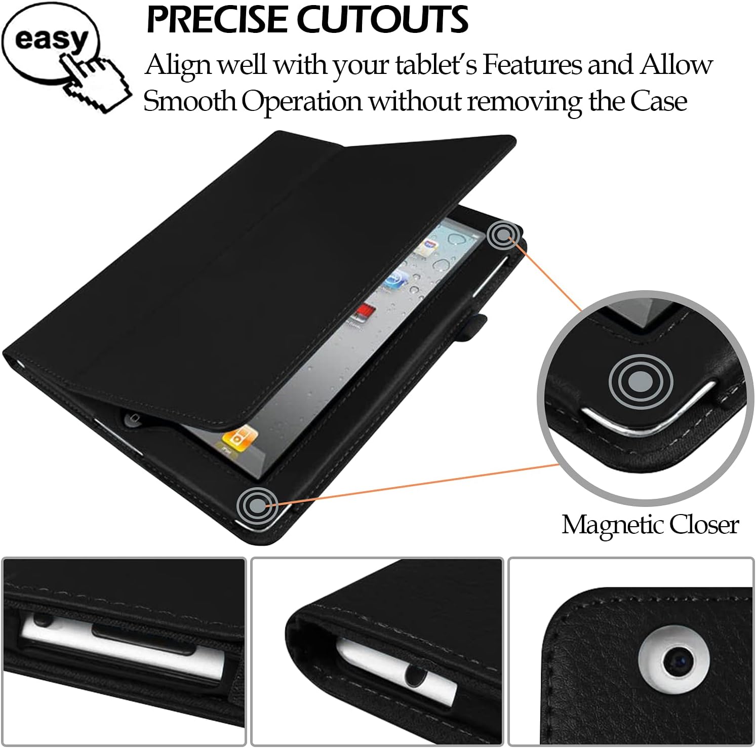 PRECISE CUTOUTS  
Align well with your tablet's Features and Allow Smooth Operation without removing the Case

Magnetic Closer