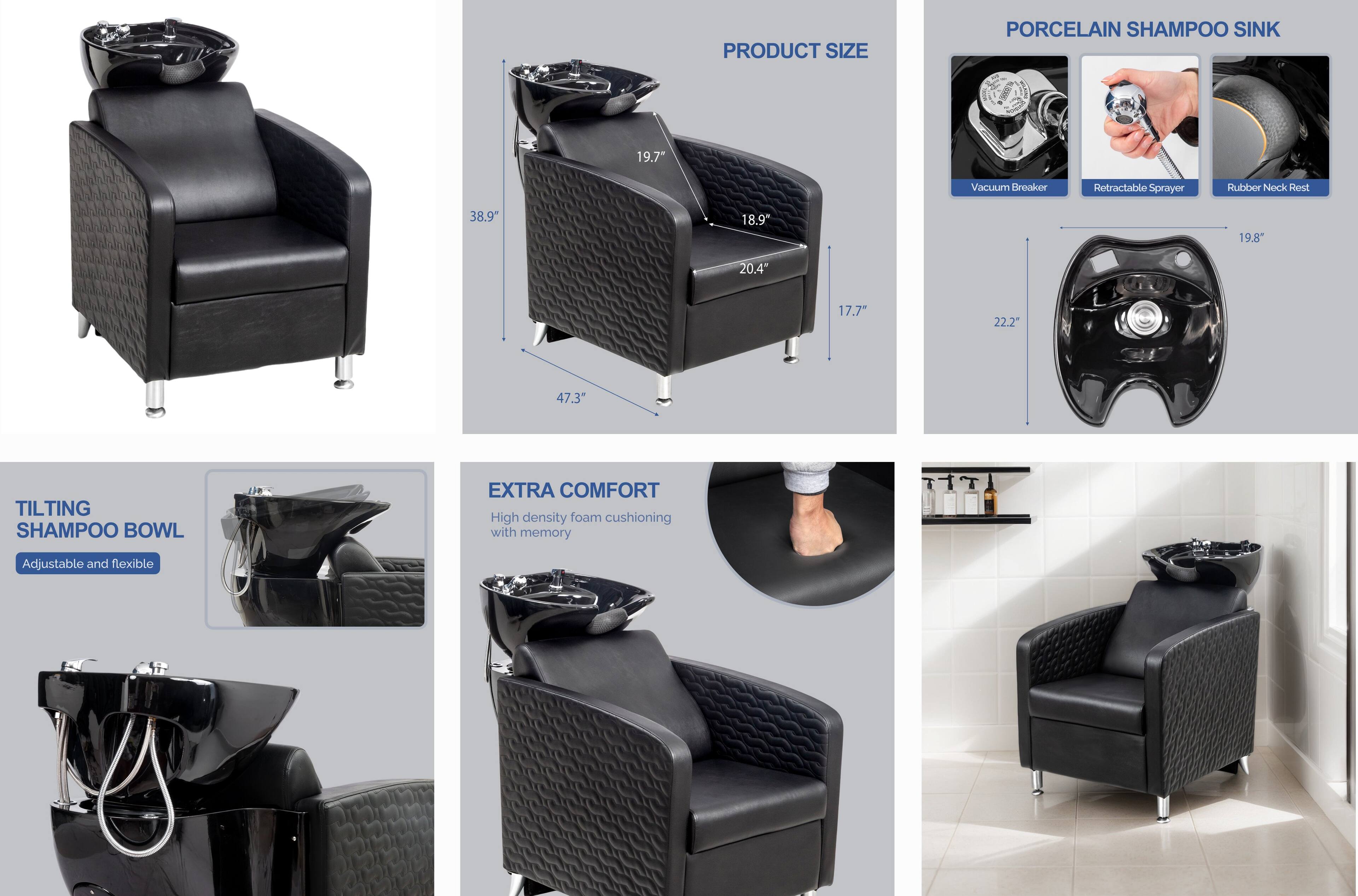 PRODUCT SIZE  
PORCELAIN SHAMPOO SINK  
- Vacuum Breaker  
- Retractable Sprayer  
- Rubber Neck Rest  

19.7"  
38.9"  
18.9"  
19.8"  
20.4"  
17.7"  
22.2"  
47.3"  

TILTING SHAMPOO BOWL  
- Adjustable and flexible  

EXTRA COMFORT  
- High density foam cushioning with memory