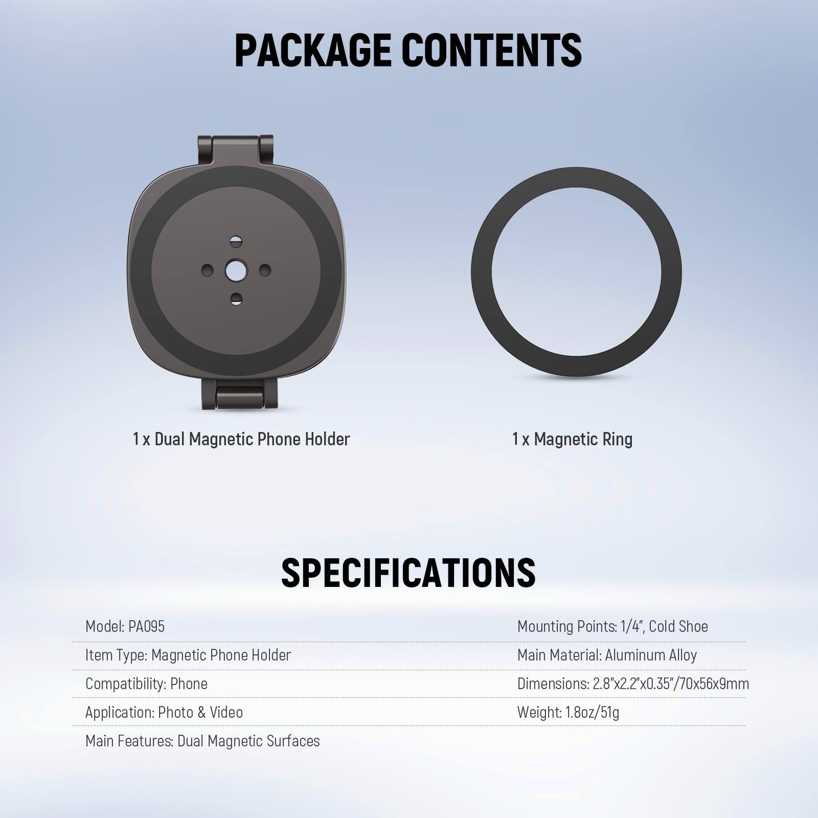 PACKAGE CONTENTS  
1 x Dual Magnetic Phone Holder  
1 x Magnetic Ring  

SPECIFICATIONS  
Model: PA095  
Item Type: Magnetic Phone Holder  
Compatibility: Phone  
Application: Photo & Video  
Main Features: Dual Magnetic Surfaces  
Mounting Points: 1/4", Cold Shoe  
Main Material: Aluminum Alloy  
Dimensions: 2.8" x 2.2" x 0.35" / 70mm x 56mm x 9mm  
Weight: 1.8oz / 51g
