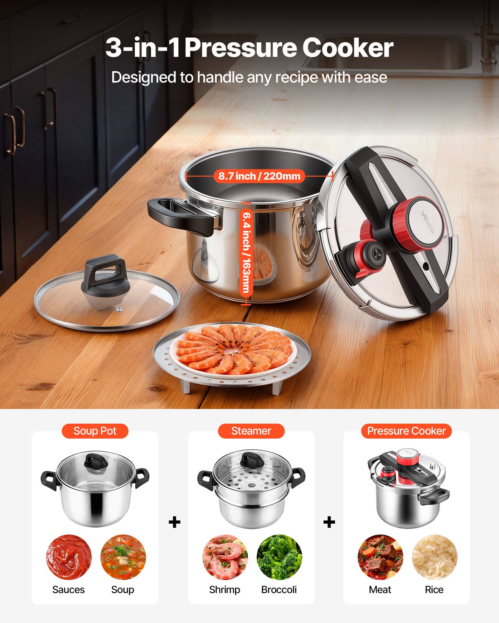 3-in-1 Pressure Cooker  
Designed to handle any recipe with ease  

8.7 inch / 220mm  
6.4 inch / 163mm  

Soup Pot  
+  
Steamer  
+  
Pressure Cooker  

Sauces  
Soup  
Shrimp  
Broccoli  
Meat  
Rice
