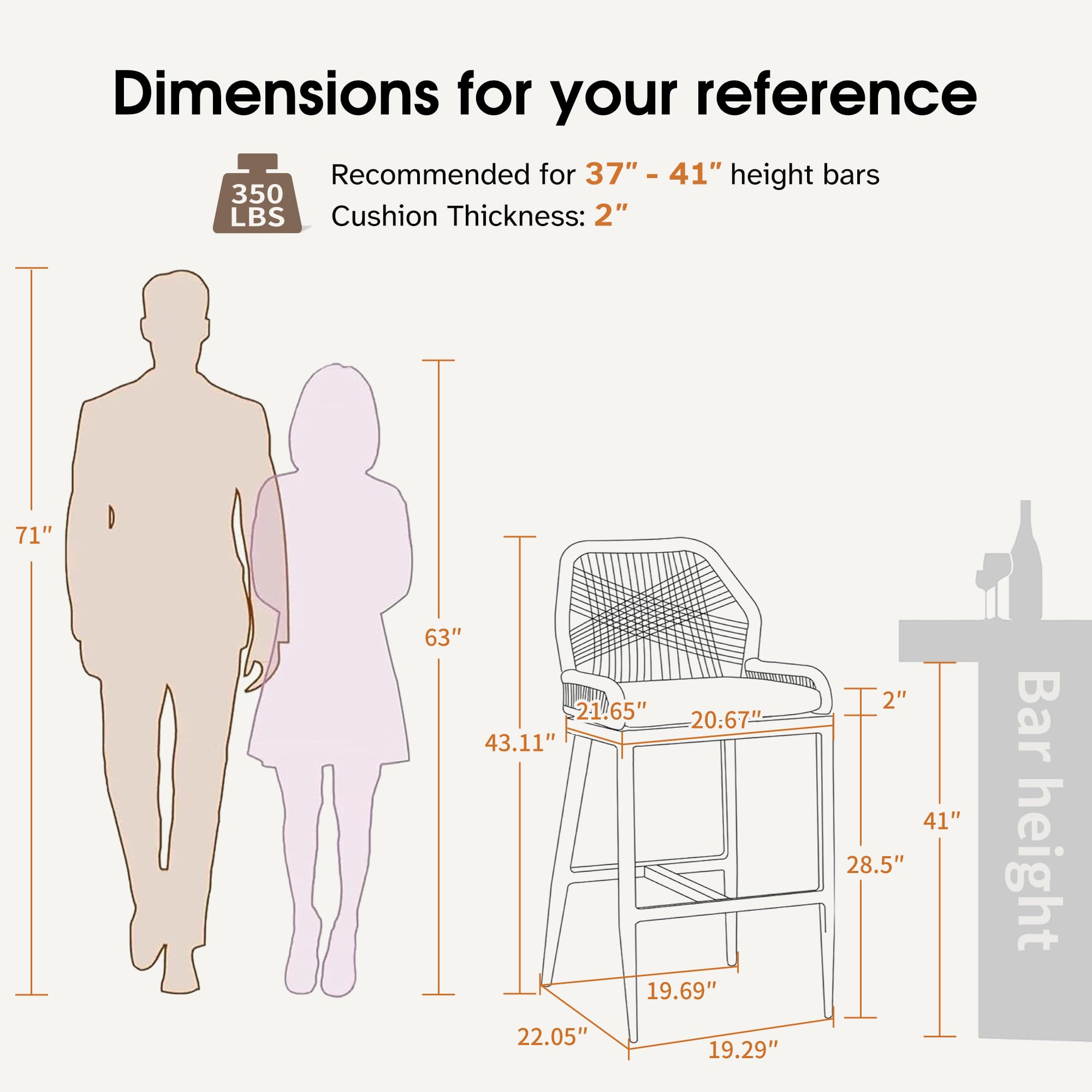Dimensions for your reference

Recommended for 37" - 41" height bars  
Cushion Thickness: 2"

- 71"
- 63"
- 43.11"
- 22.05"
- 21.65"
- 20.67"
- 19.69"
- 19.29"
- 28.5"
- 41"
- 28.5"
- 2" (Bar height)