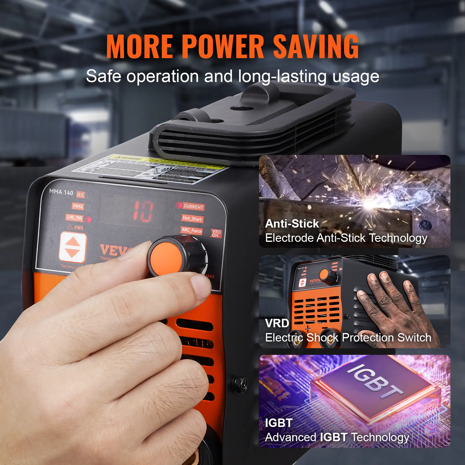MORE POWER SAVING  
Safe operation and long-lasting usage  

MMA 140 O.C  
MMA  
Uft  
AMA  
Technic  
10  
VEV  
TOUGH  
CURRENT  
Hot_Start  
Hot  
ARC_Forca  
ARC  
VRD  
ON  
MAX  
Anti-Stick  
Electrode Anti-Stick Technology  
VEYA  
VRD  
Electric Shock Protection Switch  
IGBT  
Advanced IGBT Technology