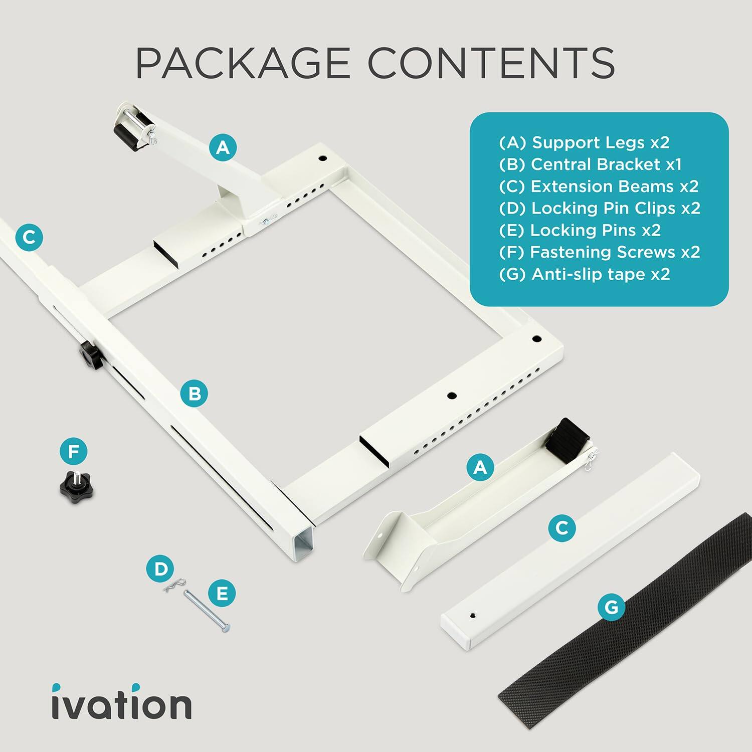 PACKAGE CONTENTS

(A) Support Legs x2  
(B) Central Bracket x1  
(C) Extension Beams x2  
(D) Locking Pin Clips x2  
(E) Locking Pins x2  
(F) Fastening Screws x2  
(G) Anti-slip tape x2