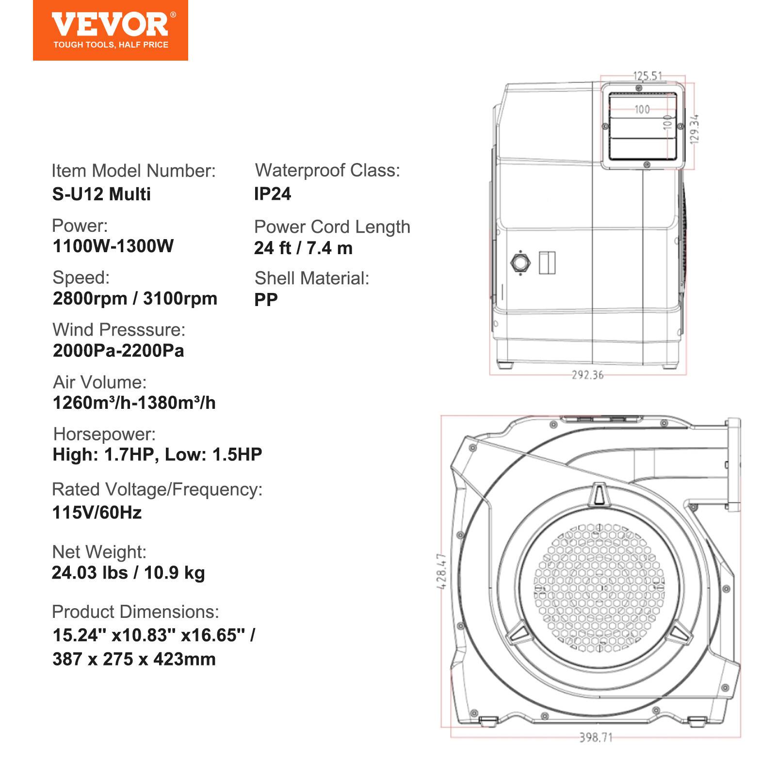 VEVOR TOUGH TOOLS, HALF PRICE

Item Model Number: S-U12 Multi  
Waterproof Class: IP24

Power: 1100W-1300W  
Power Cord Length: 24 ft / 7.4 m

Speed: 2800rpm / 3100rpm  
Shell Material: PP

Wind Pressure: 2000Pa-2200Pa  
Air Volume: 1260m³/h-1380m³/h

Horsepower: High: 1.7HP, Low: 1.5HP  
Rated Voltage/Frequency: 115V/60Hz

Net Weight: 24.03 lbs / 10.9 kg  
Product Dimensions: 15.24" x 10.83" x 16.65" / 387 x 275 x 423mm