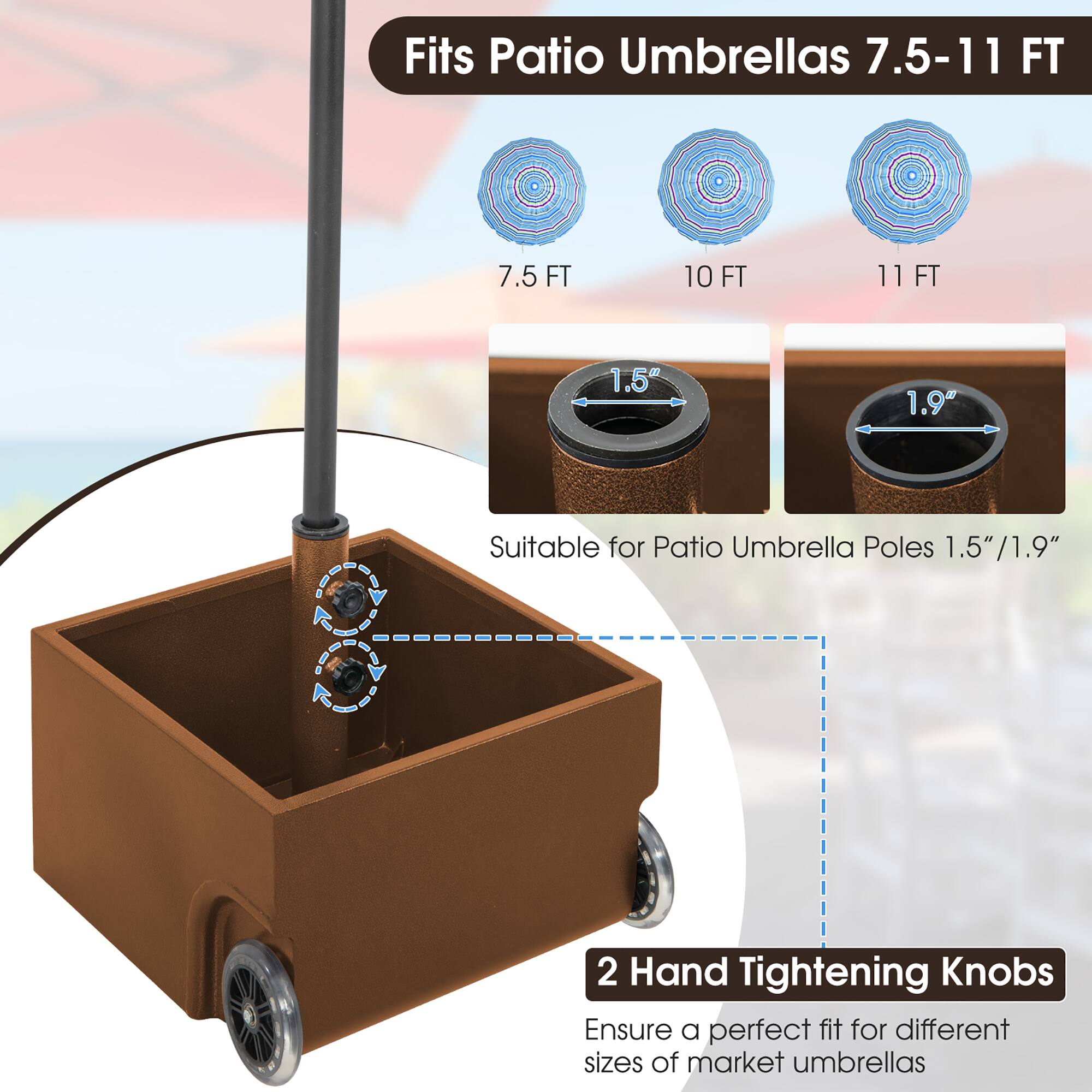 Fits Patio Umbrellas 7.5-11 FT

7.5 FT 10 FT 11 FT

1.5" 1.9"

Suitable for Patio Umbrella Poles 1.5"/1.9"

2 Hand Tightening Knobs

Ensure a perfect fit for different sizes of market umbrellas
