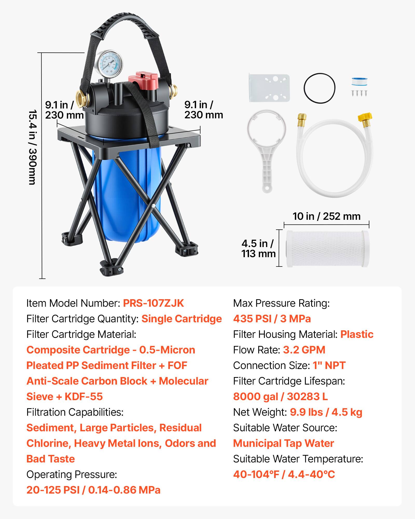 222222 Quttty

15.4 in / 390 mm
9.1 in / 230 mm
9.1 in / 230 mm
10 in / 252 mm
4.5 in / 113 mm

Item Model Number: PRS-107ZJK
Filter Cartridge Quantity: Single Cartridge
Filter Cartridge Material: Composite Cartridge - 0.5-Micron Pleated PP Sediment Filter + FOF Anti-Scale Carbon Block + Molecular Sieve + KDF-55
Filter Housing Material: Plastic
Flow Rate: 3.2 GPM
Connection Size: 1" NPT
Filter Cartridge Lifespan: 8000 gal / 30283 L
Net Weight: 9.9 lbs / 4.5 kg
Sediment, Large Particles, Residual Chlorine, Heavy Metal Ions, Odors and Bad Taste
Suitable Water Source: Municipal Tap Water
Operating Pressure: 20-125 PSI / 0.14-0.86 MPa

Max Pressure Rating: 435