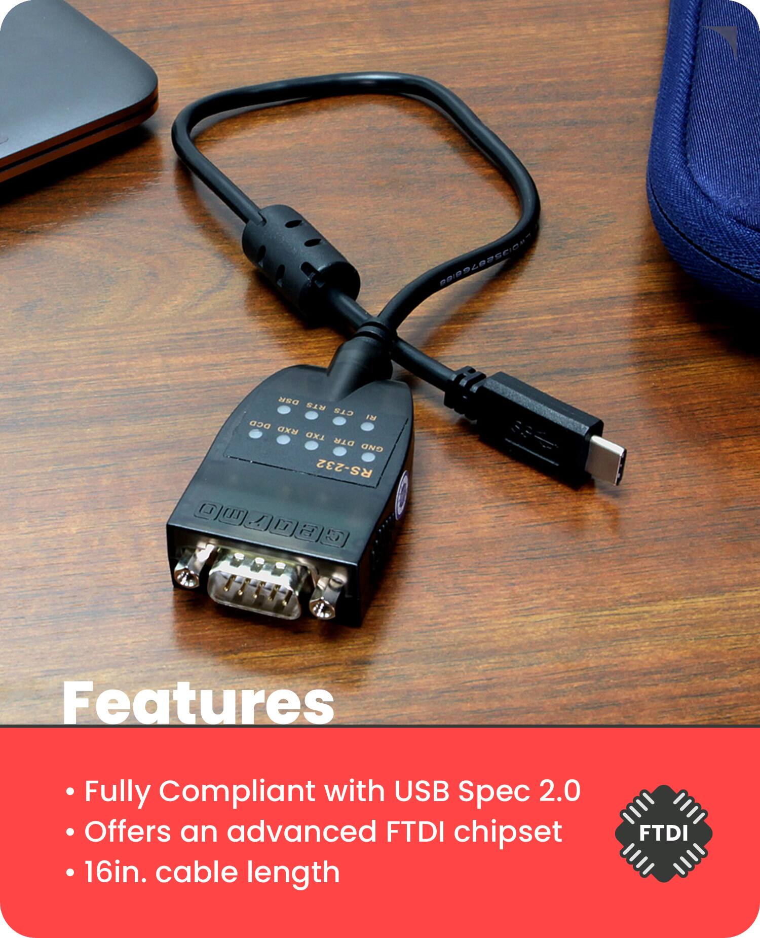 Features

- Fully Compliant with USB Spec 2.0
- Offers an advanced FTDI chipset
- 16in. cable length

DTR GND RXD TXD DCD RTS CTS DSR DCD RXD TXD DTR GND RS-232