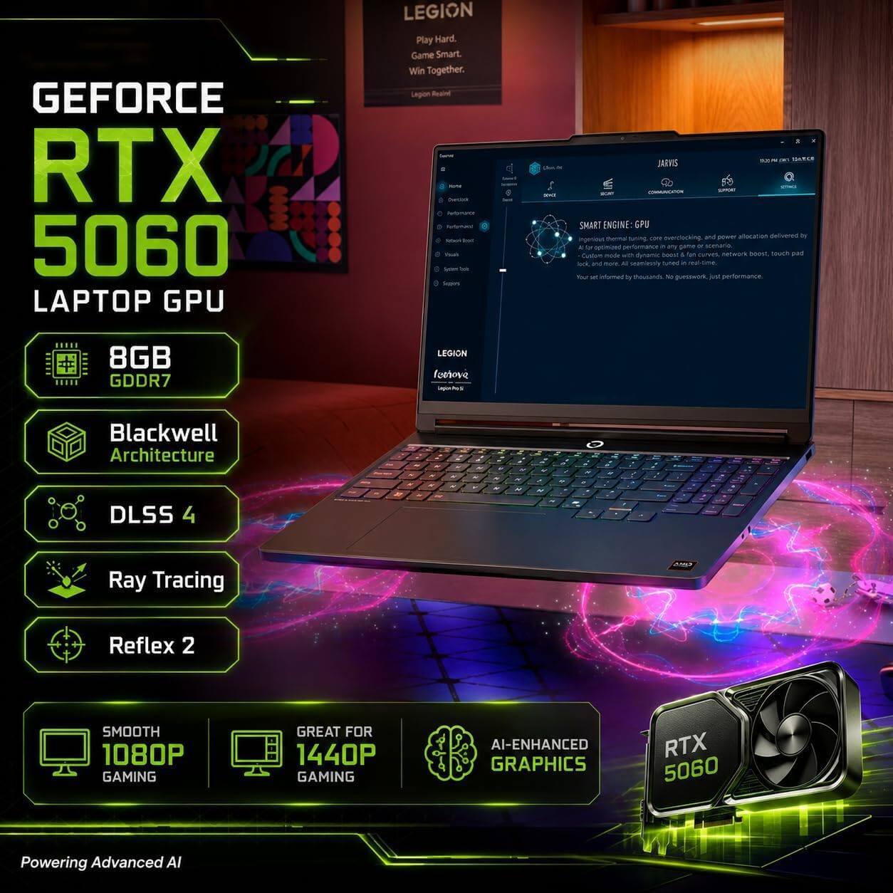 GEFORCE RTX 5060 LAPTOP GPU

LEGION Play Hard. Game Smart. Win Together. Legion Reigns. Servings 5 KPM Dertick Performance Fortermant Rebok bod Peait System Sele Sepron

adidas

5 ISANCE JARVIS COMMUNICATION SPORT SECAN SMART ENGINE: GPU overclocking and power allocation delivered by ingertious coor A for optimized A any game x scenaria Custure mode with dynamic boost!! 1 fan curves network boost, touch pad look and more All seamlesoly tuned 5 real-time. Your set informed by thousands. No guesswork just performance.

8GB GDDR7

LEGION love Lagonhos

Blackwell Architecture DLSS 4

11

- N
+
-
  .
+ 4 
4 - N
- N
X 2
2
Ray Tracing
)
Reflex 2

SMOOTH 1080P GAMING
GREAT FOR 1440P GAMING
AI-ENHANCED GRAPHICS
RTX 5060

Powering Advanced AI