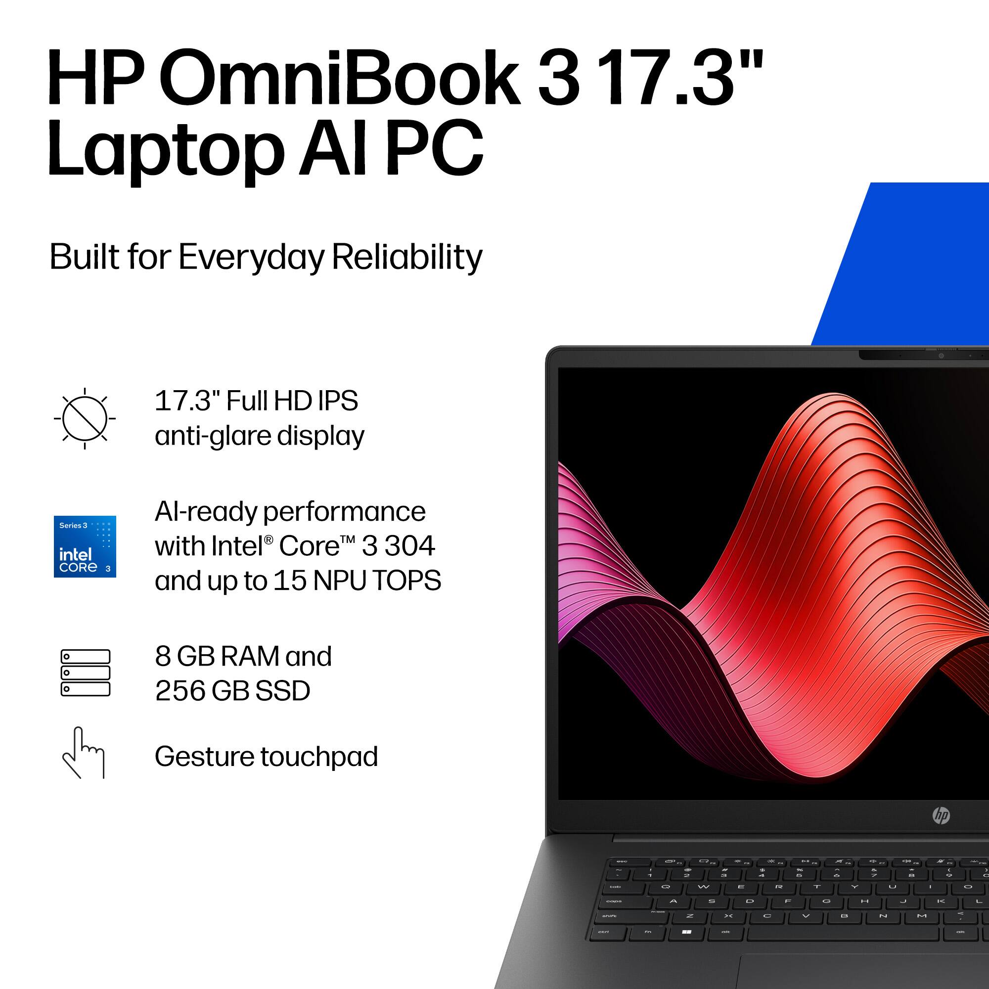HP OmniBook 3 17.3" Laptop AI PC Built for Everyday Reliability

17.3" Full HD IPS anti-glare display

AI-ready performance with Intel® Core™ 3 304 and up to 15 NPU TOPS

8 GB RAM and 256 GB SSD

Gesture touchpad