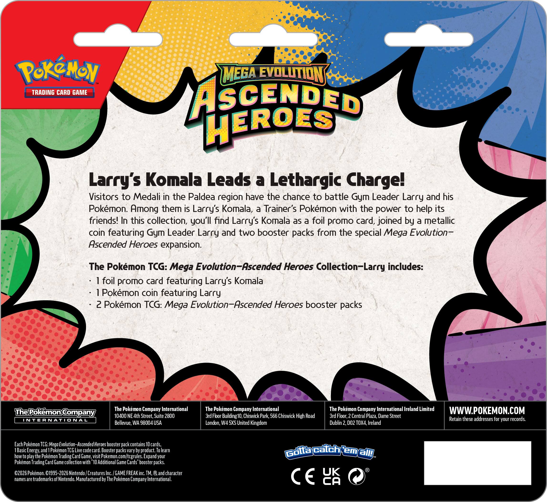 **POKÉMON TRADING CARD GAME**

**MEGA EVOLUTION ASCENDED HEROES**

**Larry's Komala Leads a Lethargic Charge!**

Visitors to Medali in the Paldea region have the chance to battle Gym Leader Larry and his Pokémon. Among them is Larry's Komala, a Trainer's Pokémon with the power to help its friends! In this collection, you'll find Larry's Komala as a foil promo card, joined by a metallic coin featuring Gym Leader Larry and two booster packs from the special Mega Evolution—Ascended Heroes expansion.

The Pokémon TCG: Mega Evolution—Ascended Heroes Collection—Larry includes:

- 1 foil promo card featuring Larry's Komala
- 1 Pokémon coin featuring Gym Leader Larry
- 2 Pokémon TCG: Mega Evolution—Ascended Heroes booster packs

**The Pokémon Company International**

10400 Street, Suite 2800  
Bellevue, WA 98004  
USA

Fior Building  
Chiourick Park  
Chiswick High Road  
London  
United Kingdom

The Pokémon Company International Ireland Limited  
3rd Floor, Central Plaza, Dame Street  
Dublin 2, D02 AX93  
Ireland