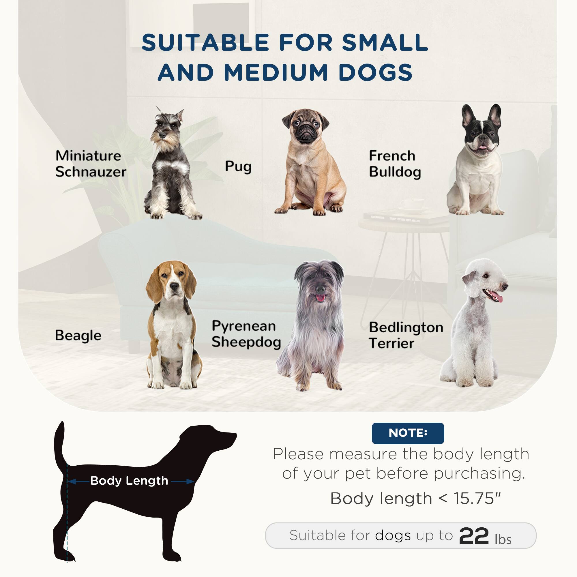SUITABLE FOR SMALL AND MEDIUM DOGS

- Miniature Schnauzer
- Pug
- French Bulldog
- Beagle
- Pyrenean Sheepdog
- Bedlington Terrier

NOTE: Please measure the body length of your pet before purchasing. Body length < 15.75" Suitable for dogs up to 22 lbs