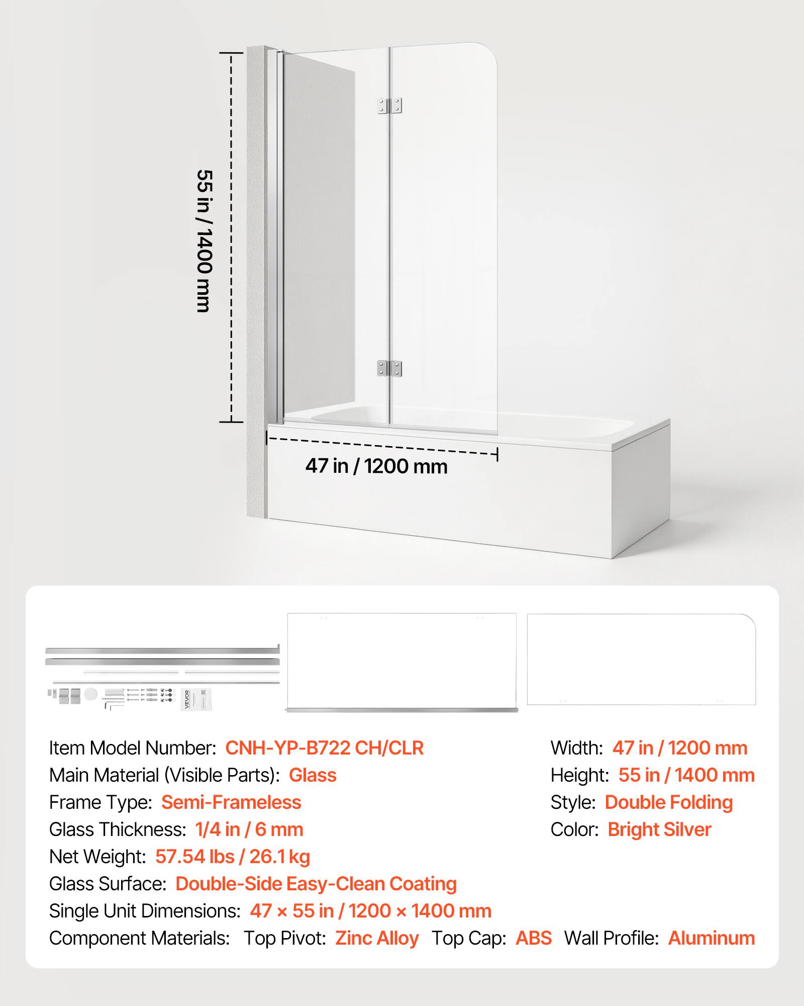 1 55 in/ 1400 mm 47 in / 1200 mm

Item Model Number: CNH-YP-B722 CH/CLR

Width: 47 in / 1200 mm

Main Material (Visible Parts): Glass

Height: 55 in / 1400 mm

Frame Type: Semi-Frameless

Style: Double Folding

Glass Thickness: 1/4 in / 6 mm

Color: Bright Silver

Net Weight: 57.54 lbs / 26.1 kg

Glass Surface: Double-Side Easy-Clean Coating

Single Unit Dimensions: 47 x 55 in / 1200 x 1400 mm

Component Materials: Top Pivot: Zinc Alloy, Top Cap: ABS, Wall Profile: Aluminum