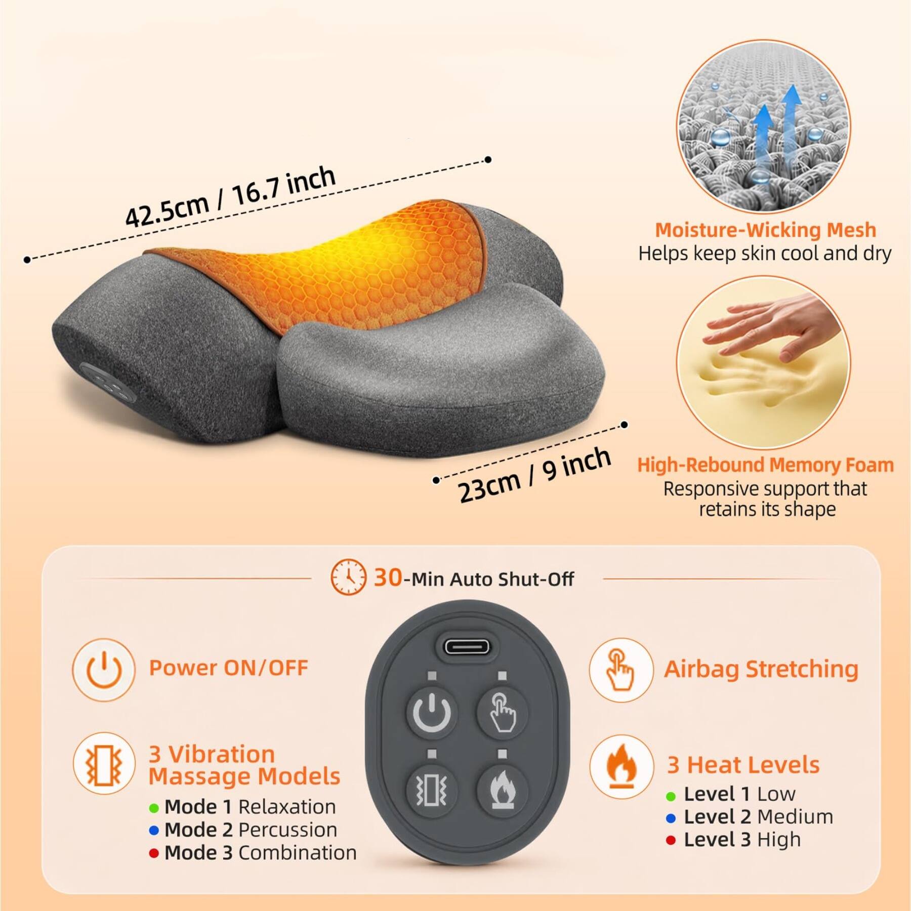 16.7 inch | 42.5cm

Moisture-Wicking Mesh Helps keep skin cool and dry

9 inch High-Rebound Memory Foam 23cm Responsive retains its support that shape

30-Min Auto Shut-Off

Power ON/OFF

Airbag Stretching

3 Vibration Massage Models
- Mode 1 Relaxation
- Mode 2 Percussion
- Mode 3 Combination

3 Heat Levels
- Level 1 Low
- Level 2 Medium
- Level 3 High