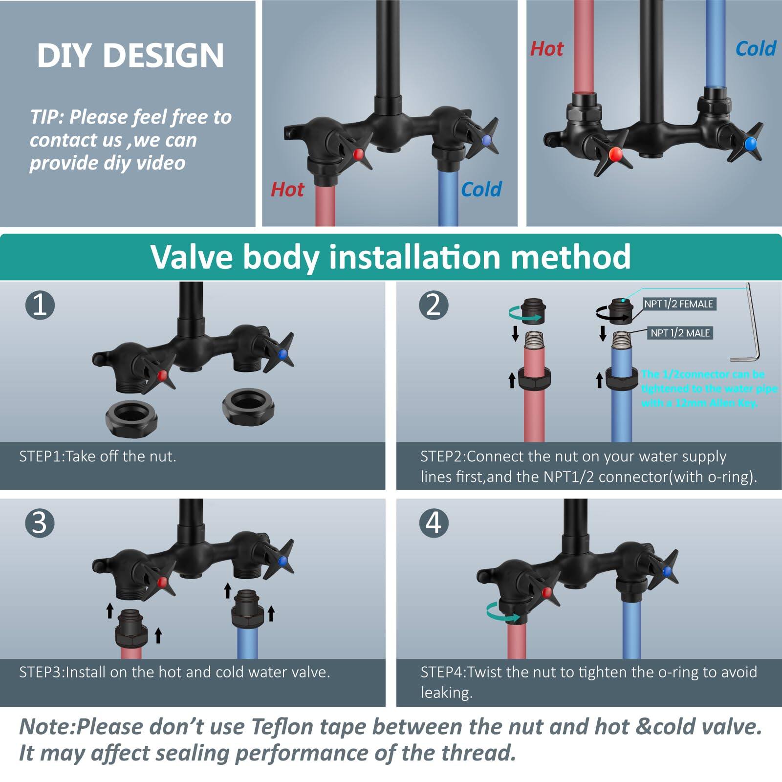DIY DESIGN

TIP: Please feel free to contact us, we can provide DIY video

Valve body installation method

1. STEP1: Take off the nut.

2. STEP2: Connect the nut on your water supply lines first, and the NPT 1/2 connector (with o-ring).

3. STEP3: Install on the hot and cold water valve.

4. STEP4: Twist the nut to tighten the o-ring to avoid leaking.

Note: Please don't use Teflon tape between the nut and hot & cold valve. It may affect sealing performance of the thread.

NPT 1/2 FEMALE  
NPT 1/2 MALE  
The 1/2 connector can be tightened to the water pipe with a 12mm Allen Key.