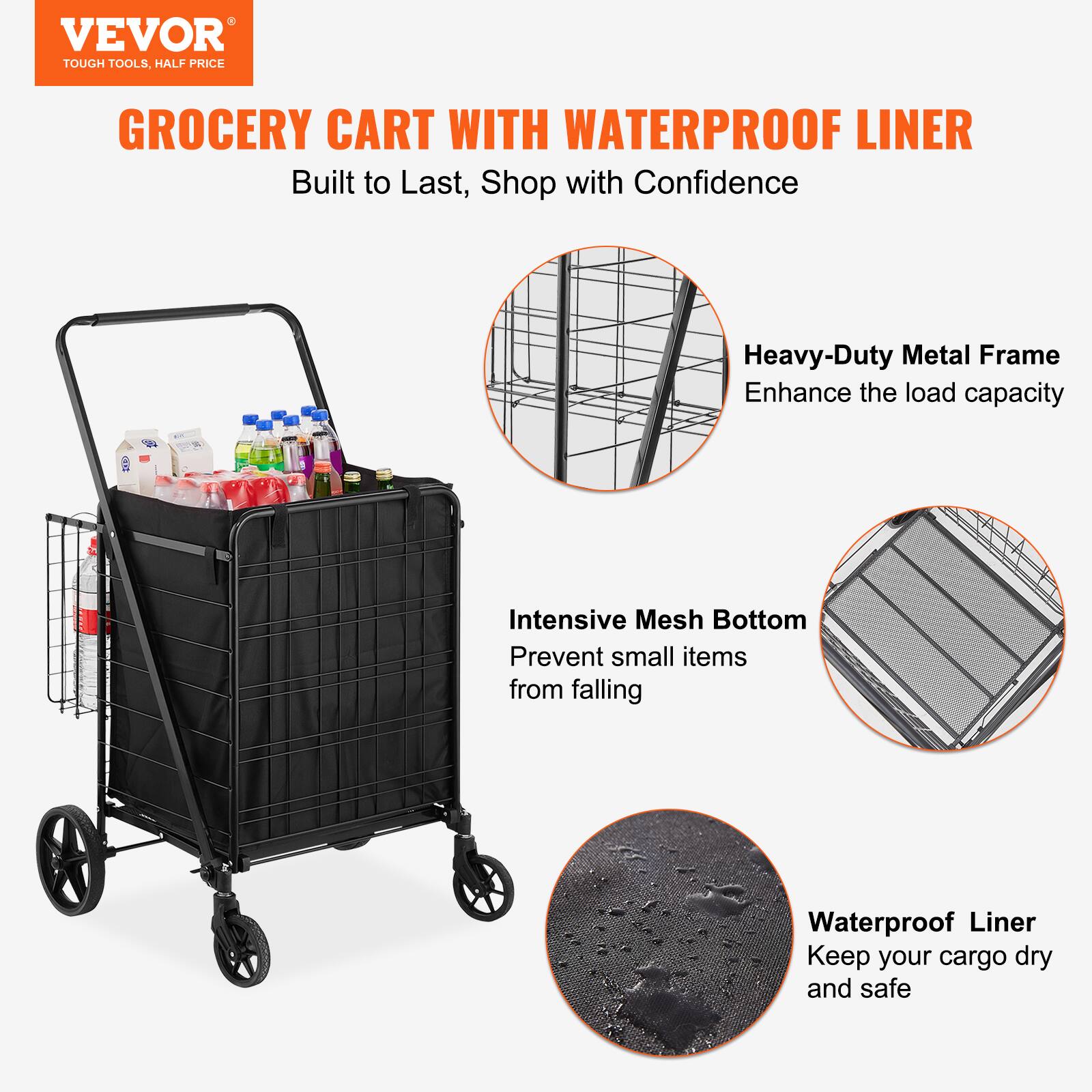 VEVOR TOUGH TOOLS. HALF PRICE GROCERY CART WITH WATERPROOF LINER
Built to Last, Shop with Confidence
Heavy-Duty Metal Frame Enhance the load capacity
Intensive Mesh Bottom Prevent small items from falling
Waterproof Liner Keep your cargo dry and safe