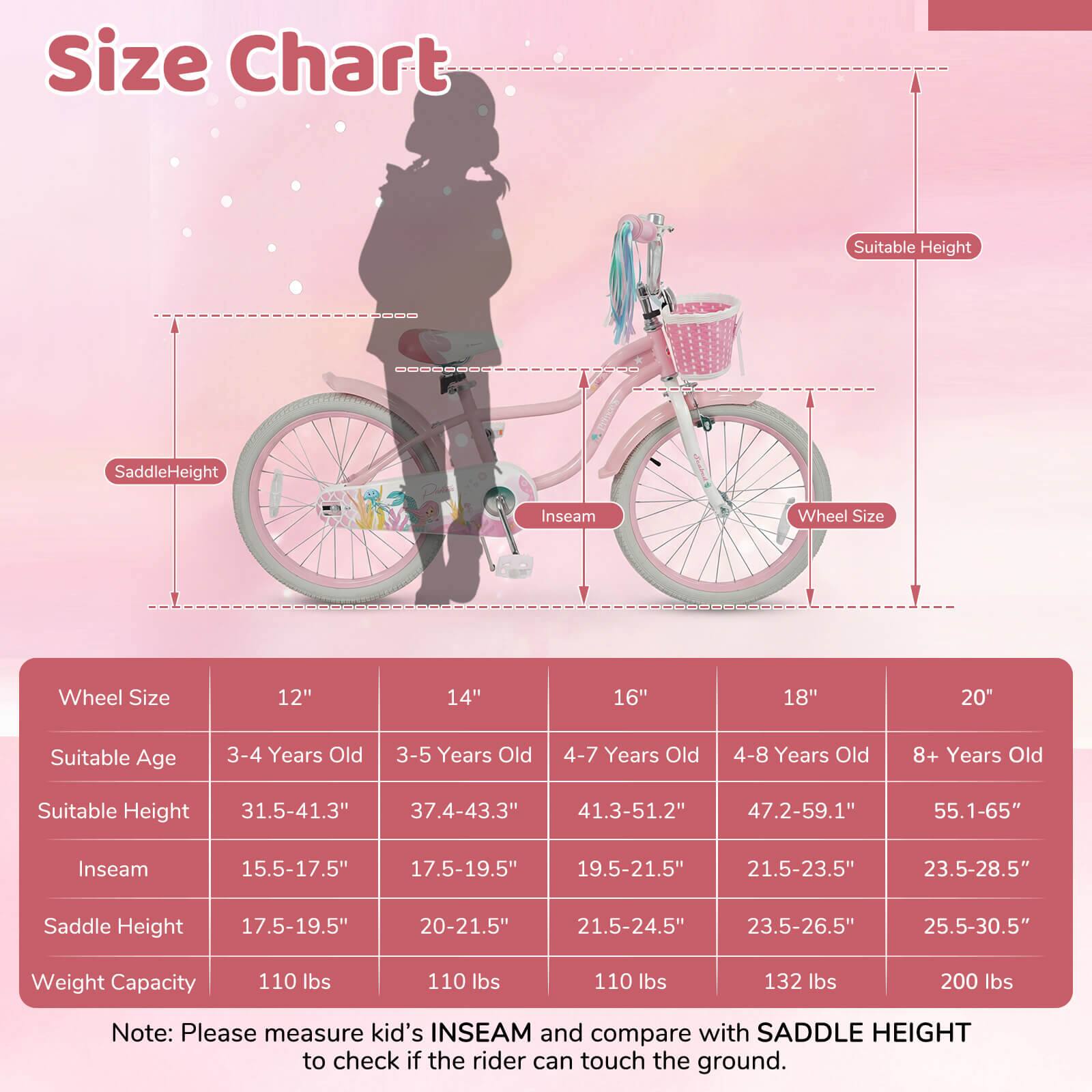 **Size Chart**

| Wheel Size | 12" | 14" | 16" | 18" | 20" |
|-----------|-----|-----|-----|-----|-----|
| Suitable Age | 3-4 Years Old | 3-5 Years Old | 4-7 Years Old | 4-8 Years Old | 8+ Years Old |
| Suitable Height | 31.5-41.3" | 37.4-43.3" | 41.3-51.2" | 47.2-59.1" | 55.1-65" |
| Inseam | 15.5-17.5" | 17.5-19.5" | 19.5-21.5" | 21.5-23.5" | 23.5-28.5" |
| Saddle Height | 17.5-19.5" | 20-21.5" | 21.5-24.5" | 23.5-