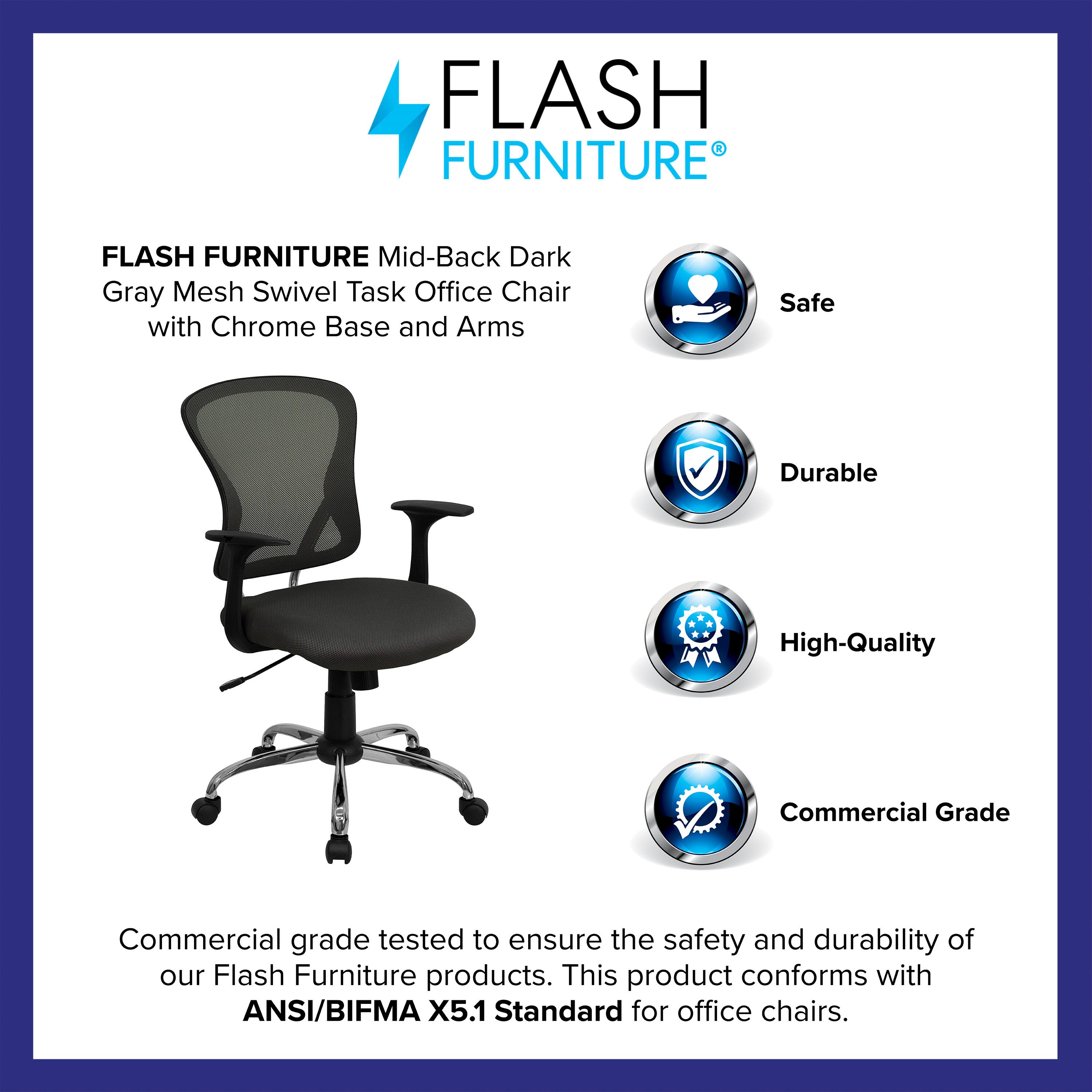FLASH FURNITURE Mid-Back Dark Gray Mesh Swivel Task Office Chair with Chrome Base and Arms

Safe  
Durable  
High-Quality  
Commercial Grade

Commercial grade tested to ensure the safety and durability of our Flash Furniture products. This product conforms with ANSI/BIFMA X5.1 Standard for office chairs.