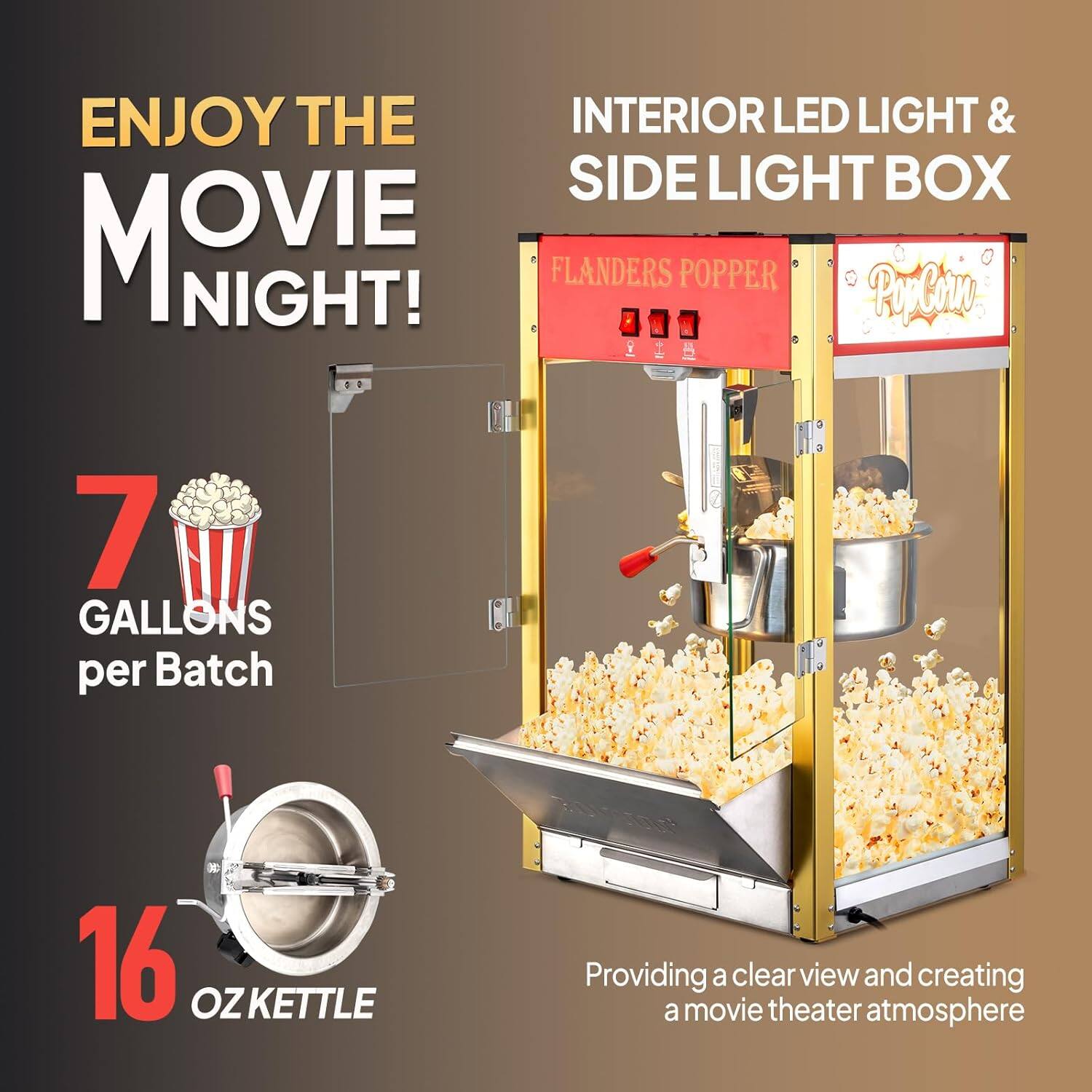 ENJOY THE MOVIE NIGHT!

INTERIOR LED LIGHT & SIDE LIGHT BOX

FLANDERS POPPER

7 GALLONS per Batch

16 OZ KETTLE

Providing a clear view and creating a movie theater atmosphere