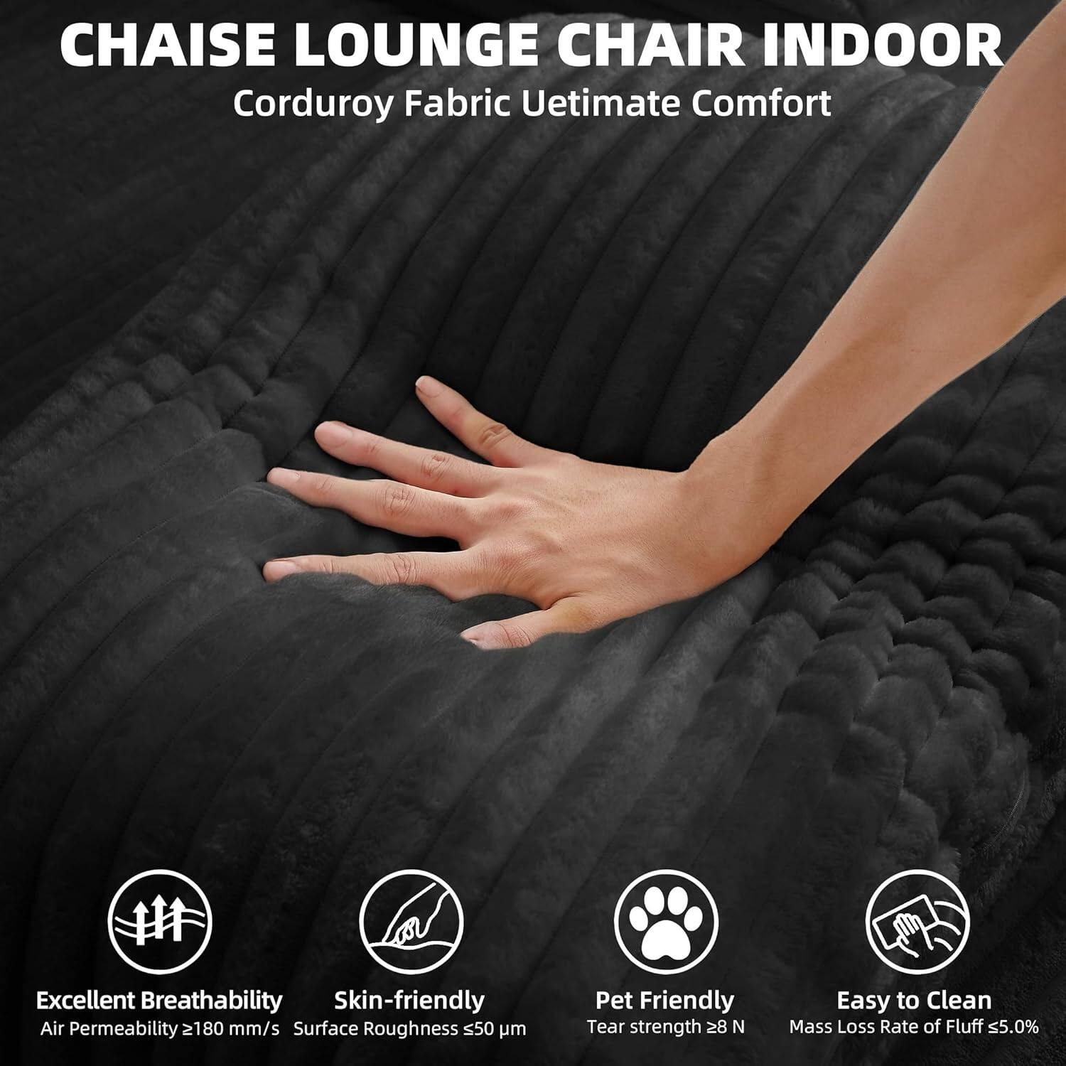 CHAISE LOUNGE CHAIR INDOOR  
Corduroy Fabric Ultimate Comfort  

Excellent Breathability  
Air Permeability ≥180 mm/s  

Skin-friendly  
Surface Roughness ≤50 μm  

Pet Friendly  
Tear strength ≥28 N  

Easy to Clean  
Mass Loss Rate of Fluff ≤5.0%