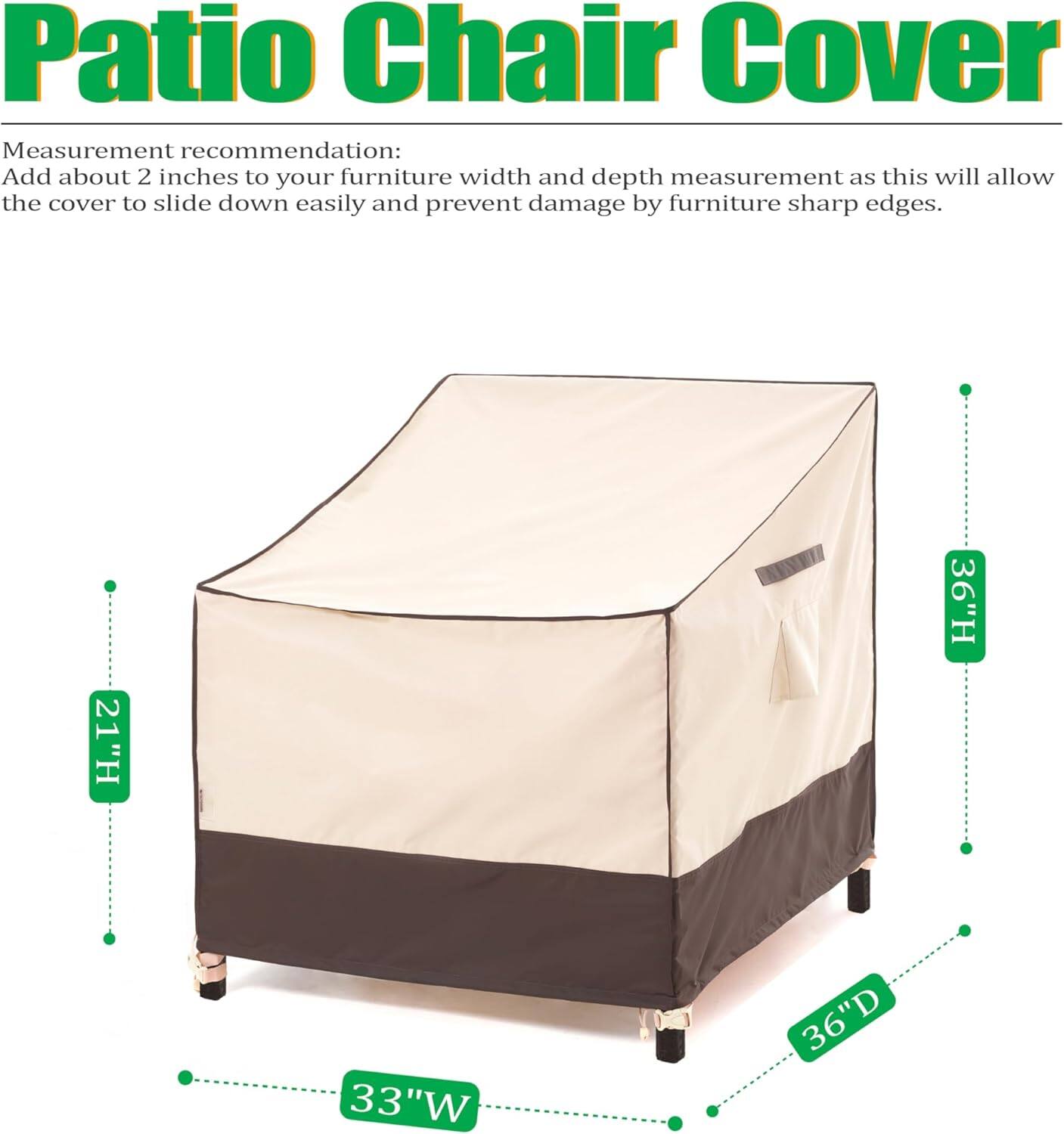 Patio Chair Cover

Measurement recommendation: Add about 2 inches to your furniture width and depth measurement as this will allow the cover to slide down easily and prevent damage by furniture sharp edges.

21"H 36"H 33"W 36"D