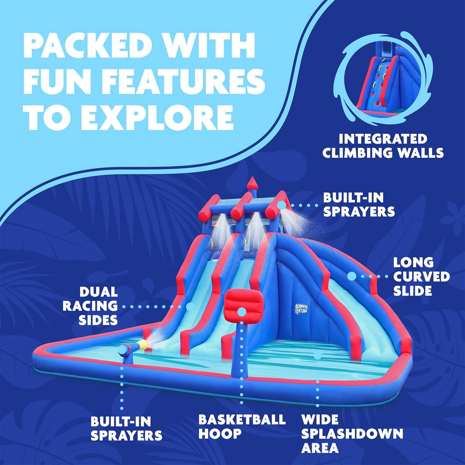 PACKED WITH FUN FEATURES TO EXPLORE
INTEGRATED CLIMBING WALLS
BUILT-IN SPRAYERS
DUAL RACING SIDES
LONG CURVED SLIDE
BUILT-IN SPRAYERS
BASKETBALL HOOP
WIDE SPLASHDOWN AREA