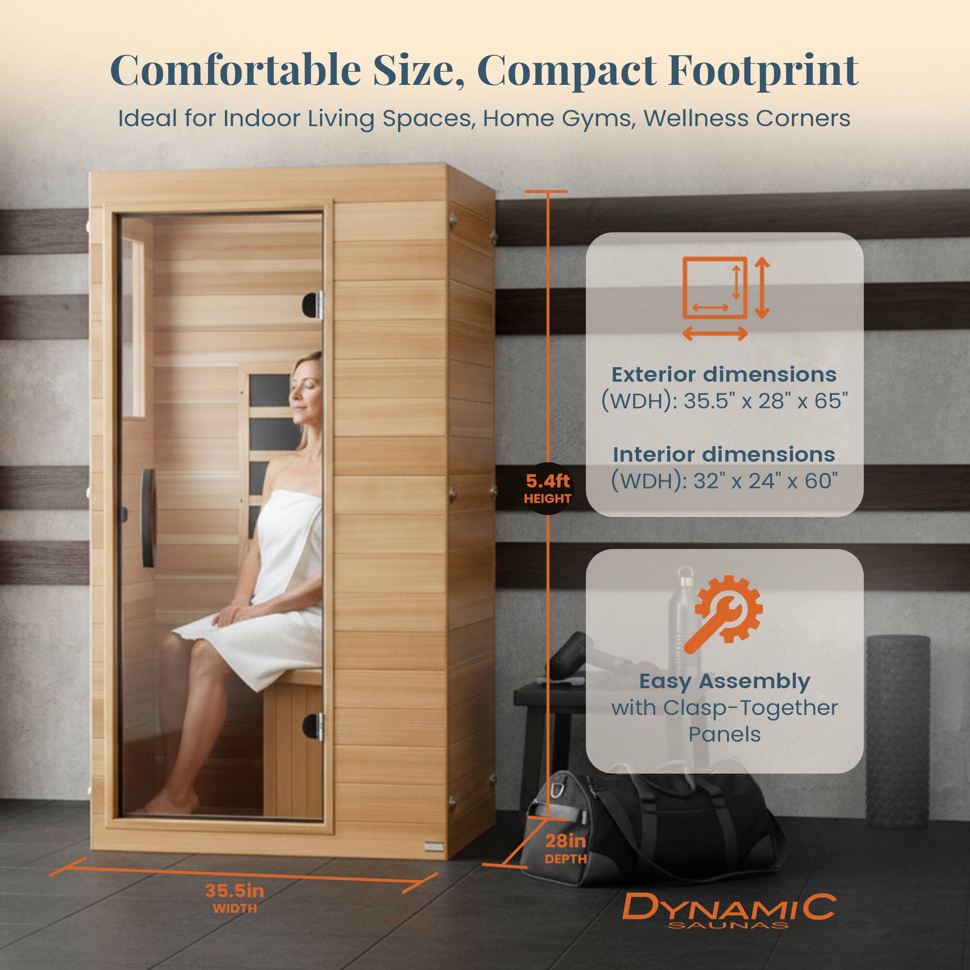 Comfortable Size, Compact Footprint  
Ideal for Indoor Living Spaces, Home Gyms, Wellness Corners  

Exterior dimensions (WDH): 35.5" x 28" x 65" (5.4ft HEIGHT)  
Interior dimensions (WDH): 32" x 24" x 60"  

Easy Assembly with Clasp-Together Panels  

28in DEPTH  
35.5in WIDTH  

DYNAMIC SAUNAS
