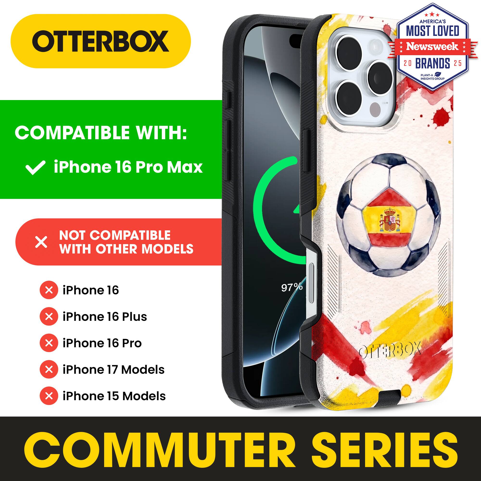OTTERBOX AMERICA'S MOST LOVED Newsweek 20 BRANDS 25

COMPATIBLE WITH: iPhone 16 Pro Max

NOT COMPATIBLE WITH OTHER MODELS

iPhone 16
iPhone 16 Plus
iPhone 16 Pro
iPhone 17 Models
iPhone 15 Models

COMMUTER SERIES