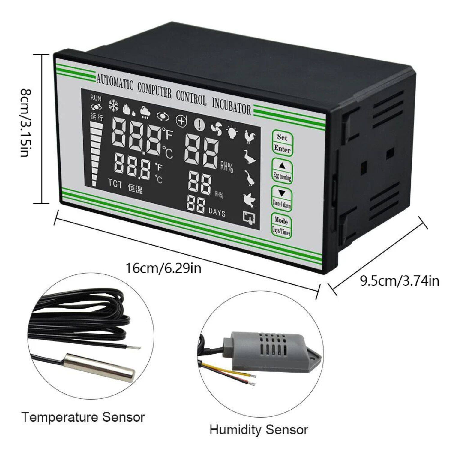 8cm/3.15in AUTOMATIC COMPUTER CONTROL INCUBATOR

16cm/6.29in

9.5cm/3.74in

Temperature Sensor

Humidity Sensor

88.8°F / 88.8°C

88% RH

88 DAYS

Set

Enter

Egg turning

Cancel alarm

Mode

Days/Time

TCT 恒温