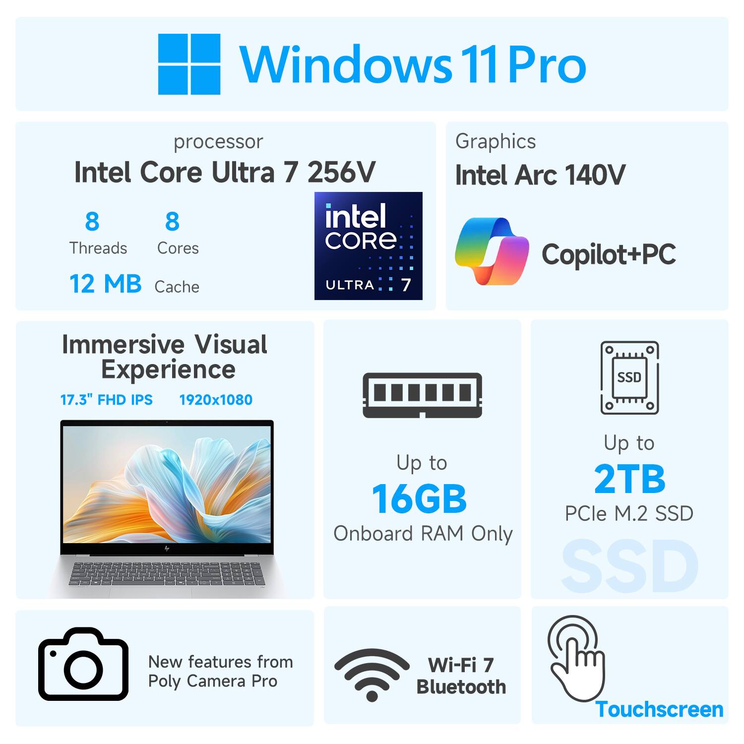 Windows 11 Pro

Processor: Intel Core Ultra 7 256V  
- 8 Threads  
- 8 Cores  
- 12 MB Cache  

Graphics: Intel Arc 140V  
- Copilot+PC  

Immersive Visual Experience:  
- 17.3" FHD IPS  
- 1920x1080  

Memory:  
- Up to 16GB Onboard RAM Only  

Storage:  
- Up to 2TB PCIe M.2 SSD  

Additional Features:  
- New features from Poly Camera Pro  
- Wi-Fi 7  
- Bluetooth  
- Touchscreen  

SSD
