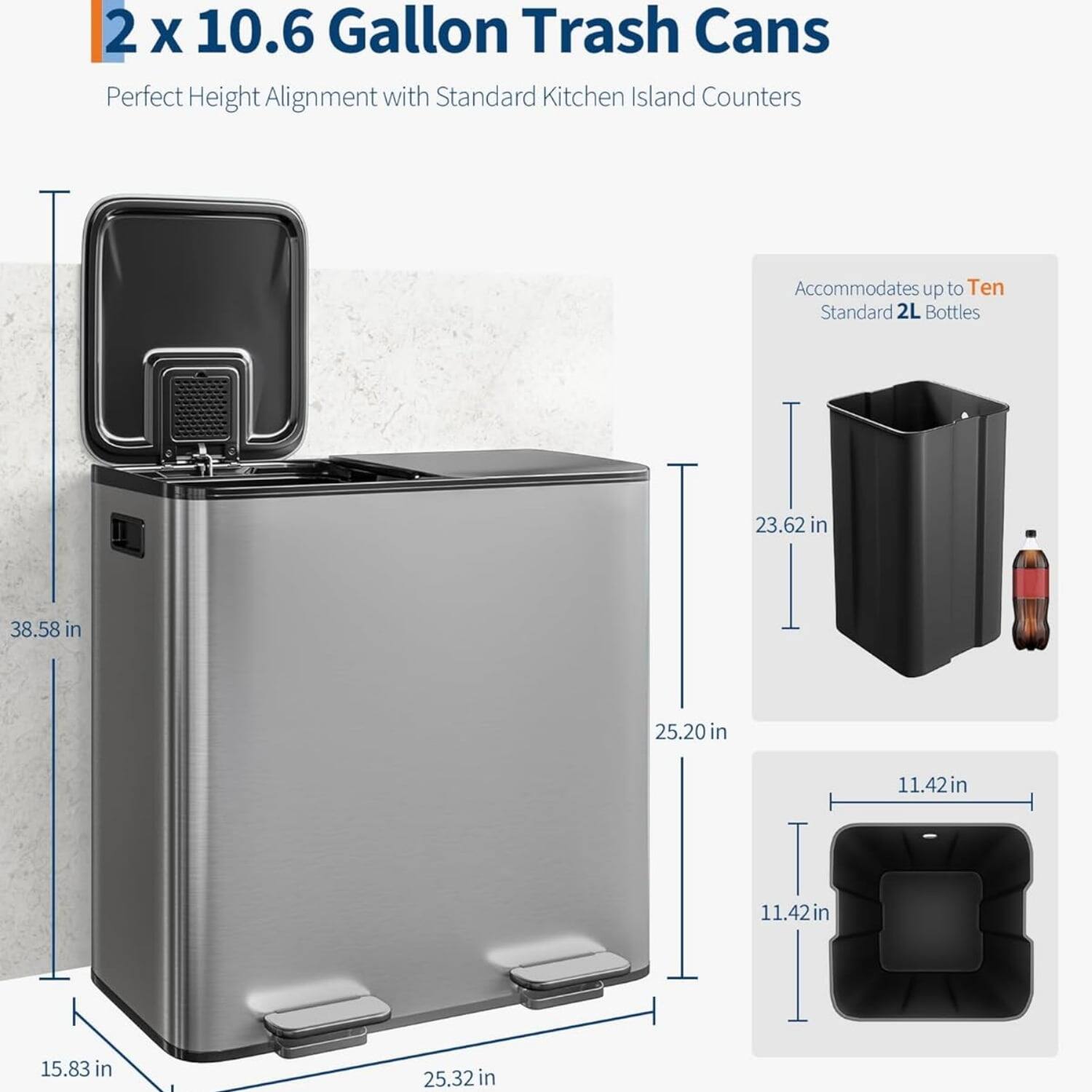 2 x 10.6 Gallon Trash Cans  
Perfect Height Alignment with Standard Kitchen Island Counters  
Accommodates up to Ten Standard 2L Bottles  

Dimensions:  
- Height: 38.58 in  
- Width: 25.20 in  
- Depth: 25.32 in  
- Height of Trash Can: 23.62 in  
- Width of Trash Can: 11.42 in  
- Depth of Trash Can: 11.42 in  
- Height of Lid: 15.83 in
