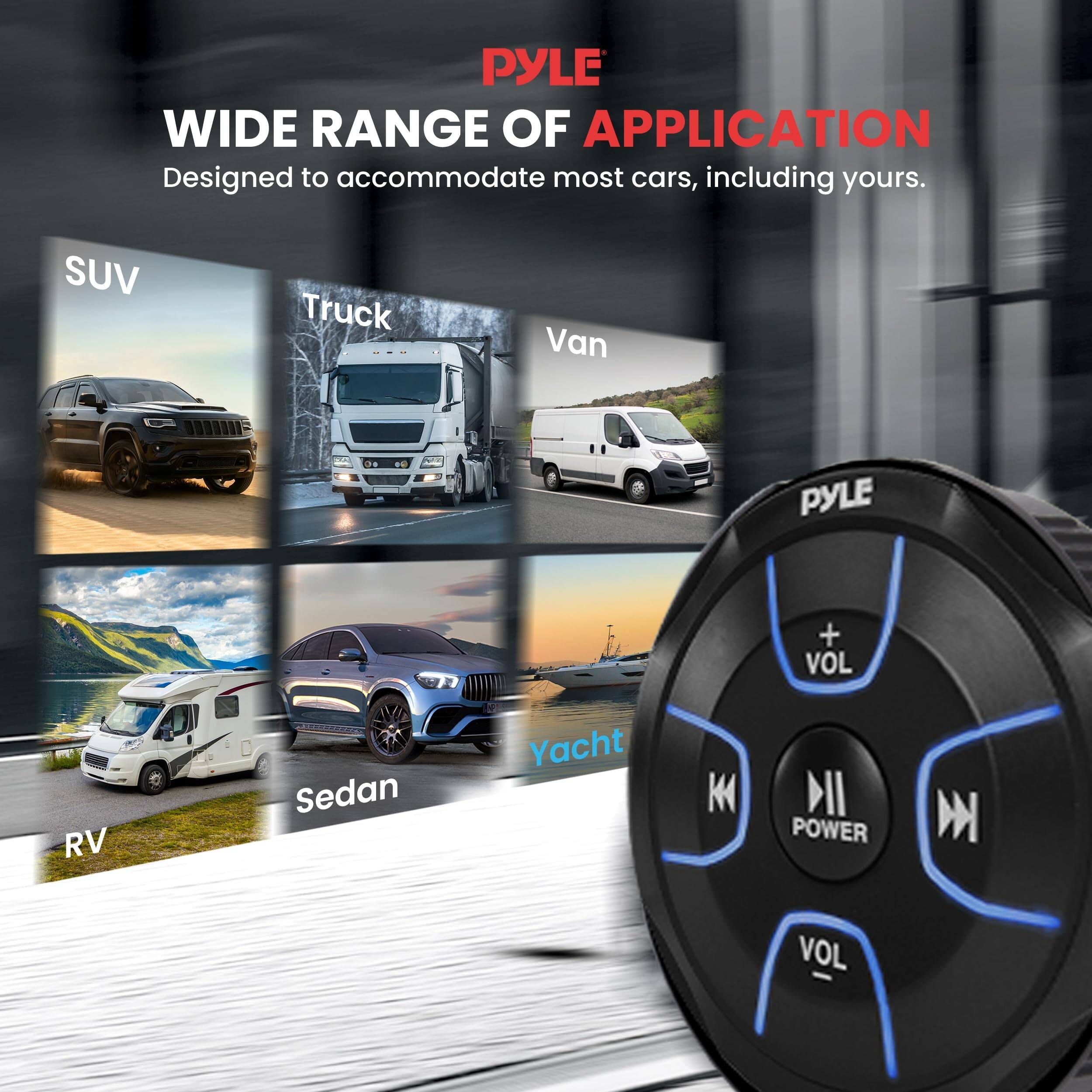 PYLE  
WIDE RANGE OF APPLICATION  
Designed to accommodate most cars, including yours.  

SUV  
Truck  
Van  
RV  
Sedan  
Yacht  

PYLE  
+ VOL  
POWER  
- VOL