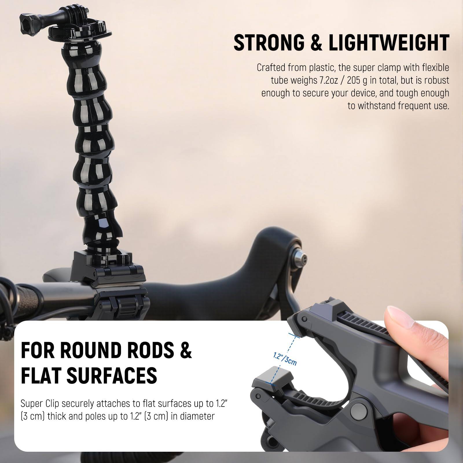 STRONG & LIGHTWEIGHT  
Crafted from plastic, the super clamp with flexible tube weighs 7.2oz / 205 g in total, but is robust enough to secure your device, and tough enough to withstand frequent use.

FOR ROUND RODS & FLAT SURFACES  
Super Clip securely attaches to flat surfaces up to 1.2" (3 cm) thick and poles up to 1.2" (3 cm) in diameter.
