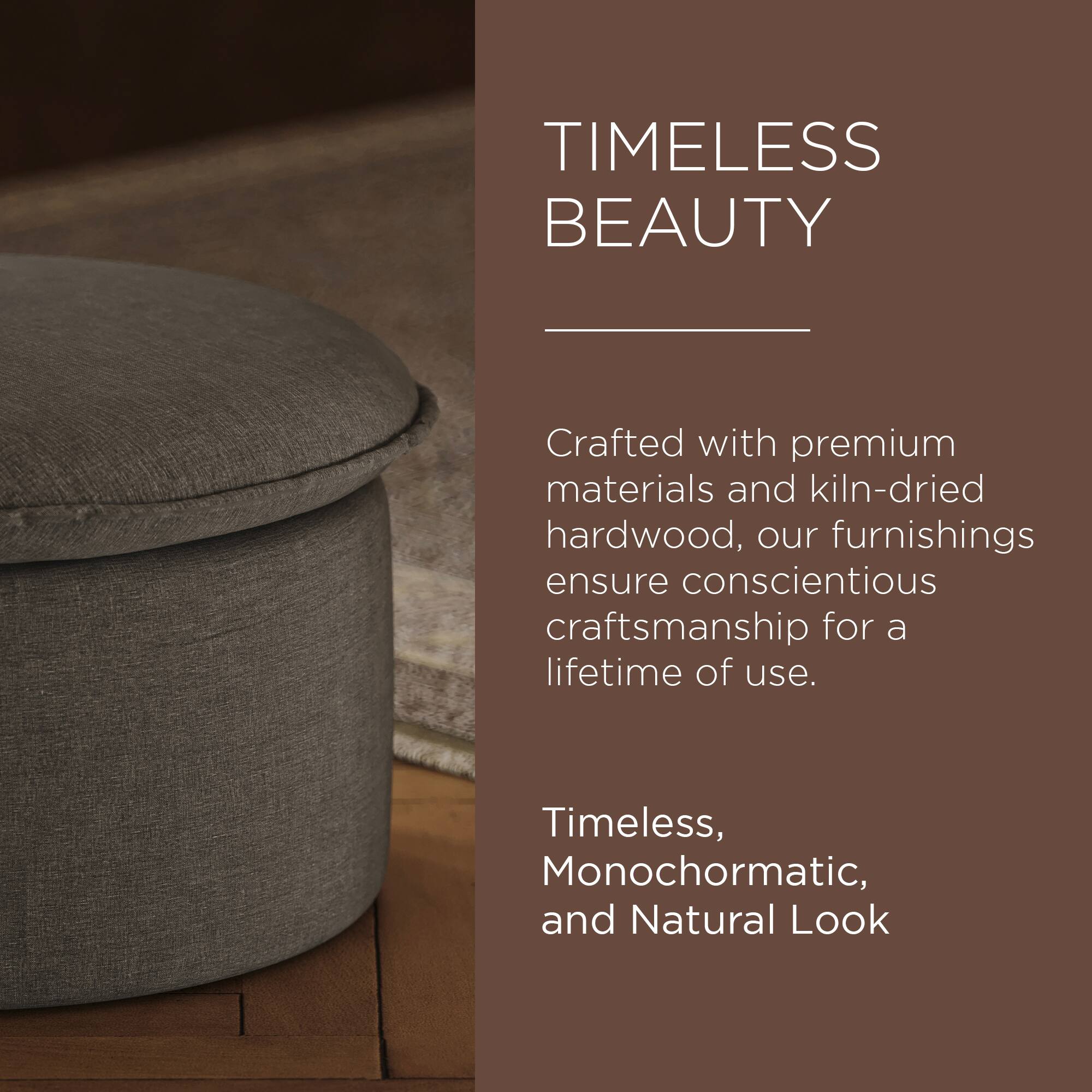TIMELESS BEAUTY

Crafted with premium materials and kiln-dried hardwood, our furnishings ensure conscientious craftsmanship for a lifetime of use.

Timeless, Monochromatic, and Natural Look