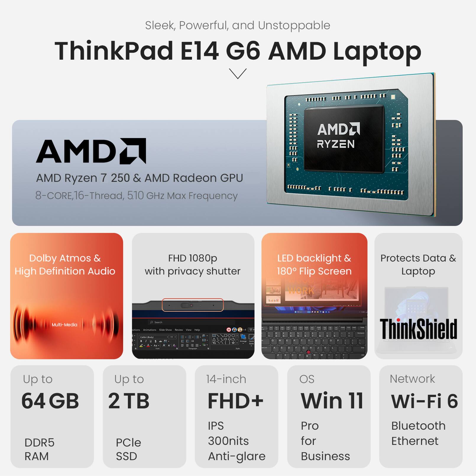 Sleek, Powerful, and Unstoppable ThinkPad E14 G6 AMD Laptop

- AMD Ryzen 7 250 & AMD Radeon GPU
- 8-Core, 16-Thread, 510 GHz Max Frequency
- Dolby Atmos & High Definition Audio
- FHD 1080p with privacy shutter
- LED backlight & 180° Flip Screen
- Protects Data & Laptop
- Up to 64 GB DDR5 RAM
- Up to 2 TB PCIe SSD
- 14-inch FHD+ IPS 300nits Anti-glare
- OS: Win 11 Pro for Business
- Network: Wi-Fi 6, Bluetooth, Ethernet