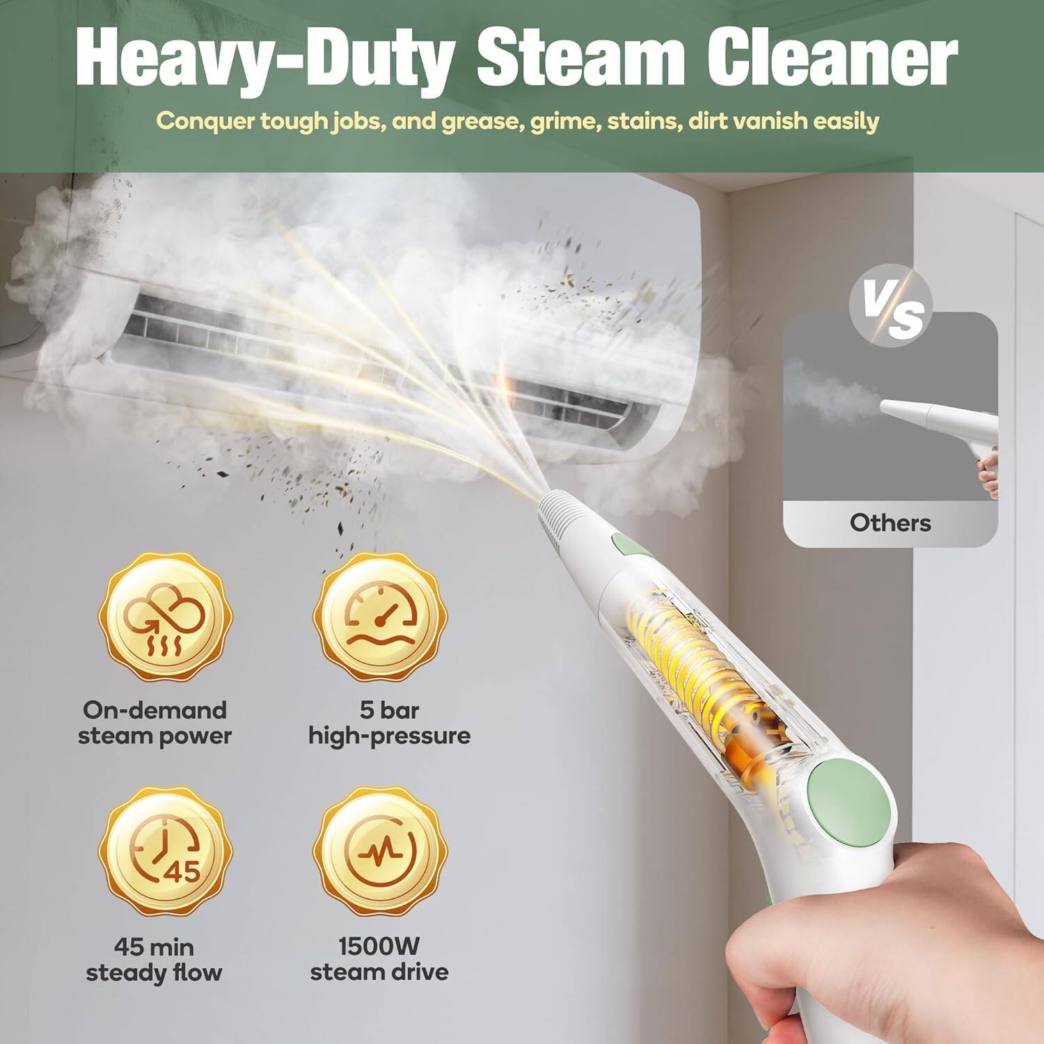 Heavy-Duty Steam Cleaner  
Conquer tough jobs, and grease, grime, stains, dirt vanish easily  

VS Others  

On-demand steam power  
5 bar high-pressure  
45 min steady flow  
1500W steam drive